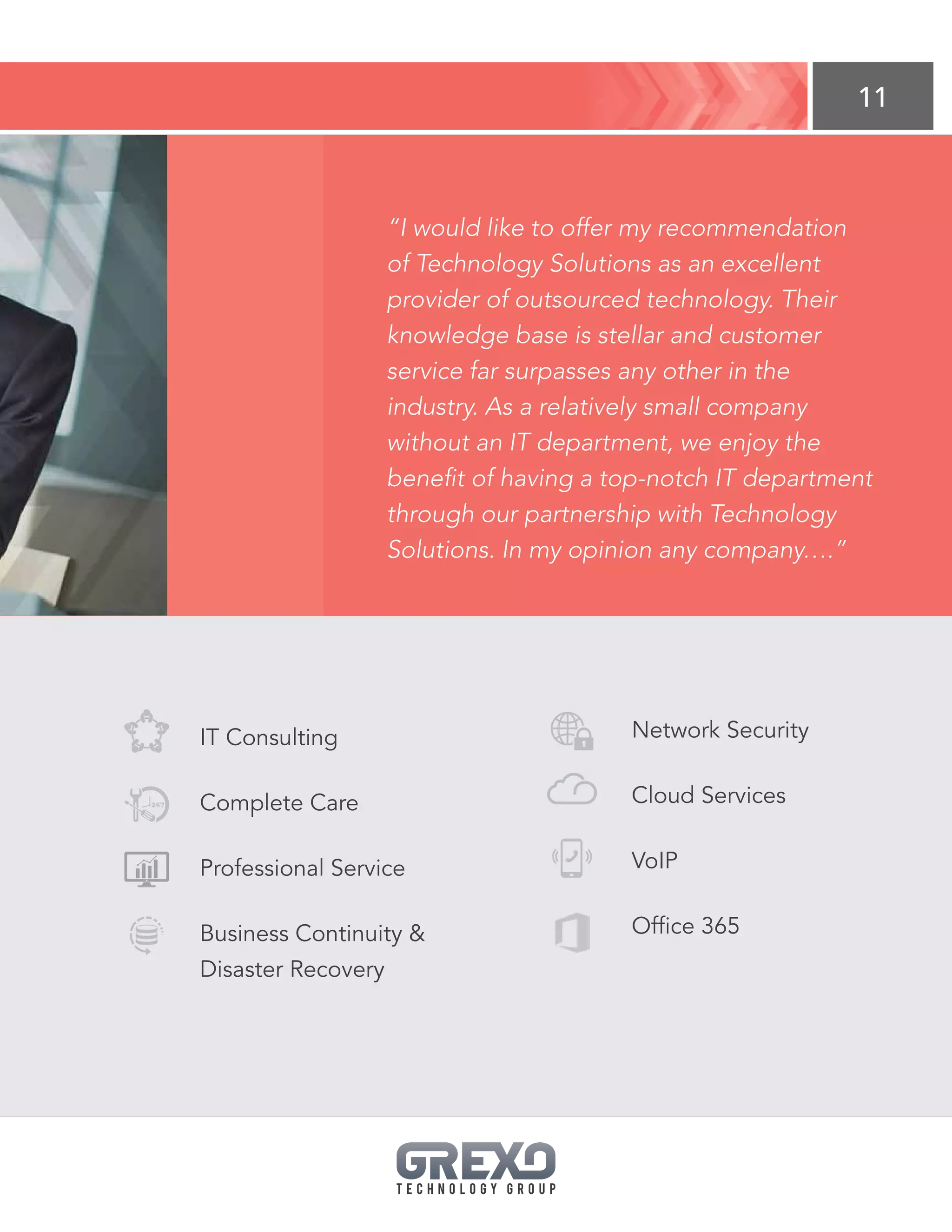 11
IT Consulting
Complete Care
Professional Service
Business Continuity 
Disaster Recovery
Network Security
Cloud Services
VoIP
Office 365
“I would like to offer my recommendation
of Technology Solutions as an excellent
provider of outsourced technology. Their
knowledge base is stellar and customer
service far surpasses any other in the
industry. As a relatively small company
without an IT department, we enjoy the
benefit of having a top-notch IT department
through our partnership with Technology
Solutions. In my opinion any company….”
 