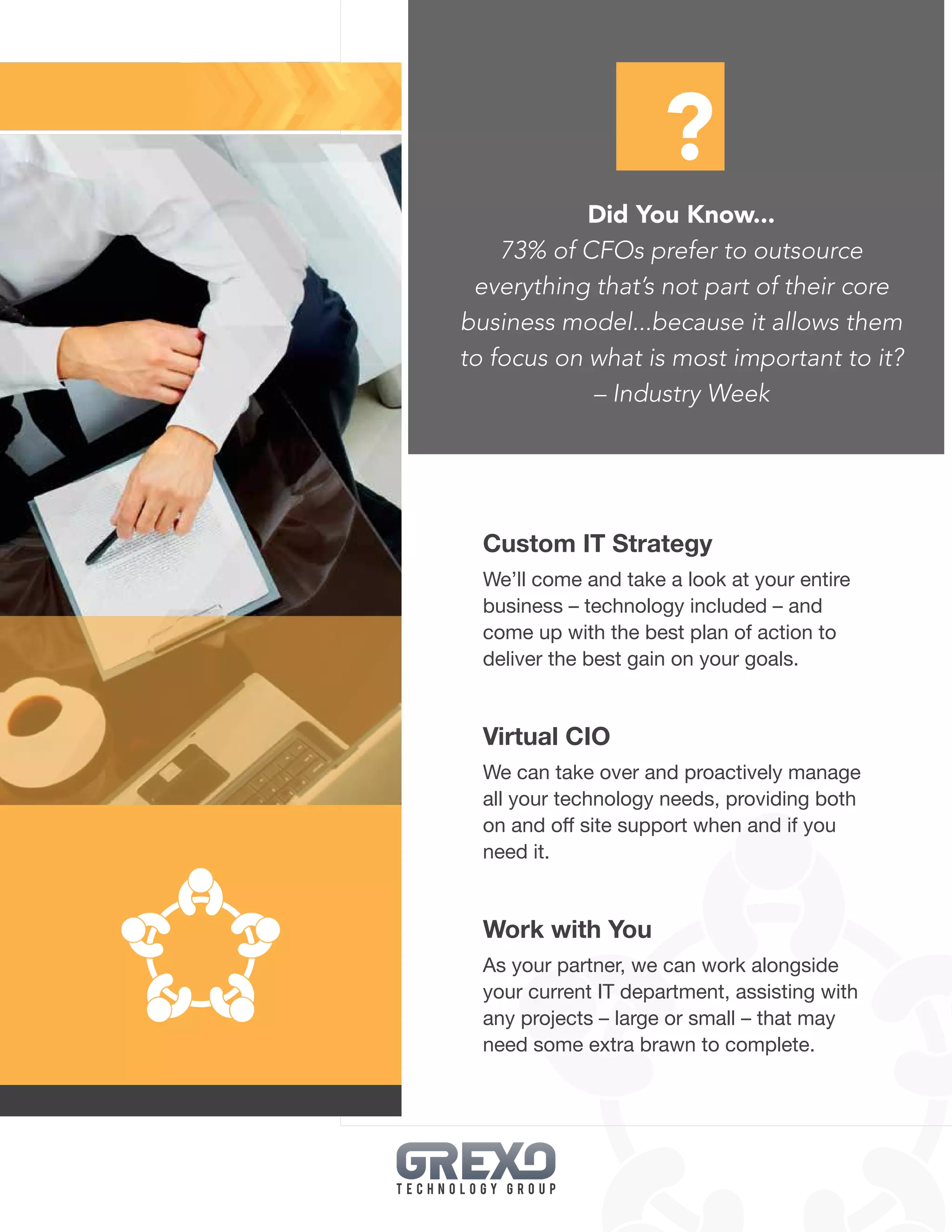 13
Custom IT Strategy
We’ll come and take a look at your entire
business – technology included – and
come up with the best plan of action to
deliver the best gain on your goals.
Virtual CIO
We can take over and proactively manage
all your technology needs, providing both
on and off site support when and if you
need it.
Work with You
As your partner, we can work alongside
your current IT department, assisting with
any projects – large or small – that may
need some extra brawn to complete.
Did You Know...
73% of CFOs prefer to outsource
everything that’s not part of their core
business model...because it allows them
to focus on what is most important to it?
– Industry Week
?
 