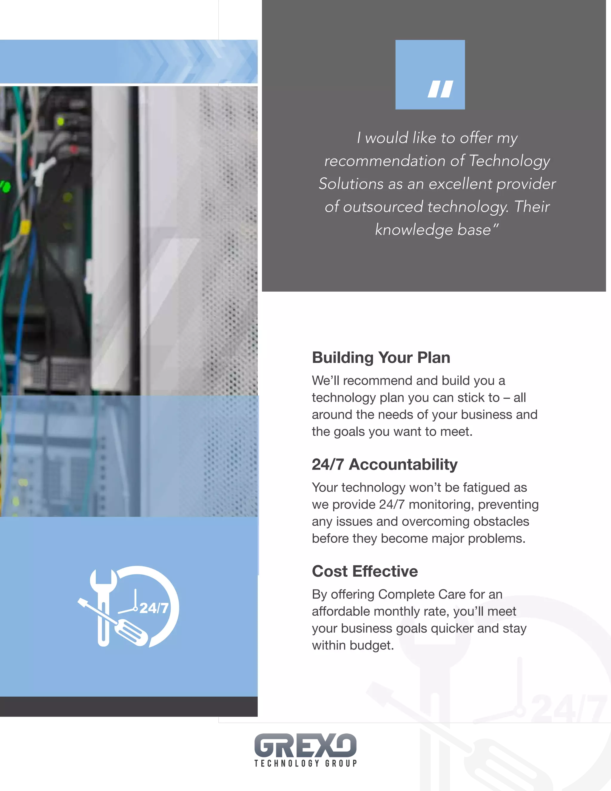 15
I would like to offer my
recommendation of Technology
Solutions as an excellent provider
of outsourced technology. Their
knowledge base”
Building Your Plan
We’ll recommend and build you a
technology plan you can stick to – all
around the needs of your business and
the goals you want to meet.
24/7 Accountability
Your technology won’t be fatigued as
we provide 24/7 monitoring, preventing
any issues and overcoming obstacles
before they become major problems.
Cost Effective
By offering Complete Care for an
affordable monthly rate, you’ll meet
your business goals quicker and stay
within budget.
“
 