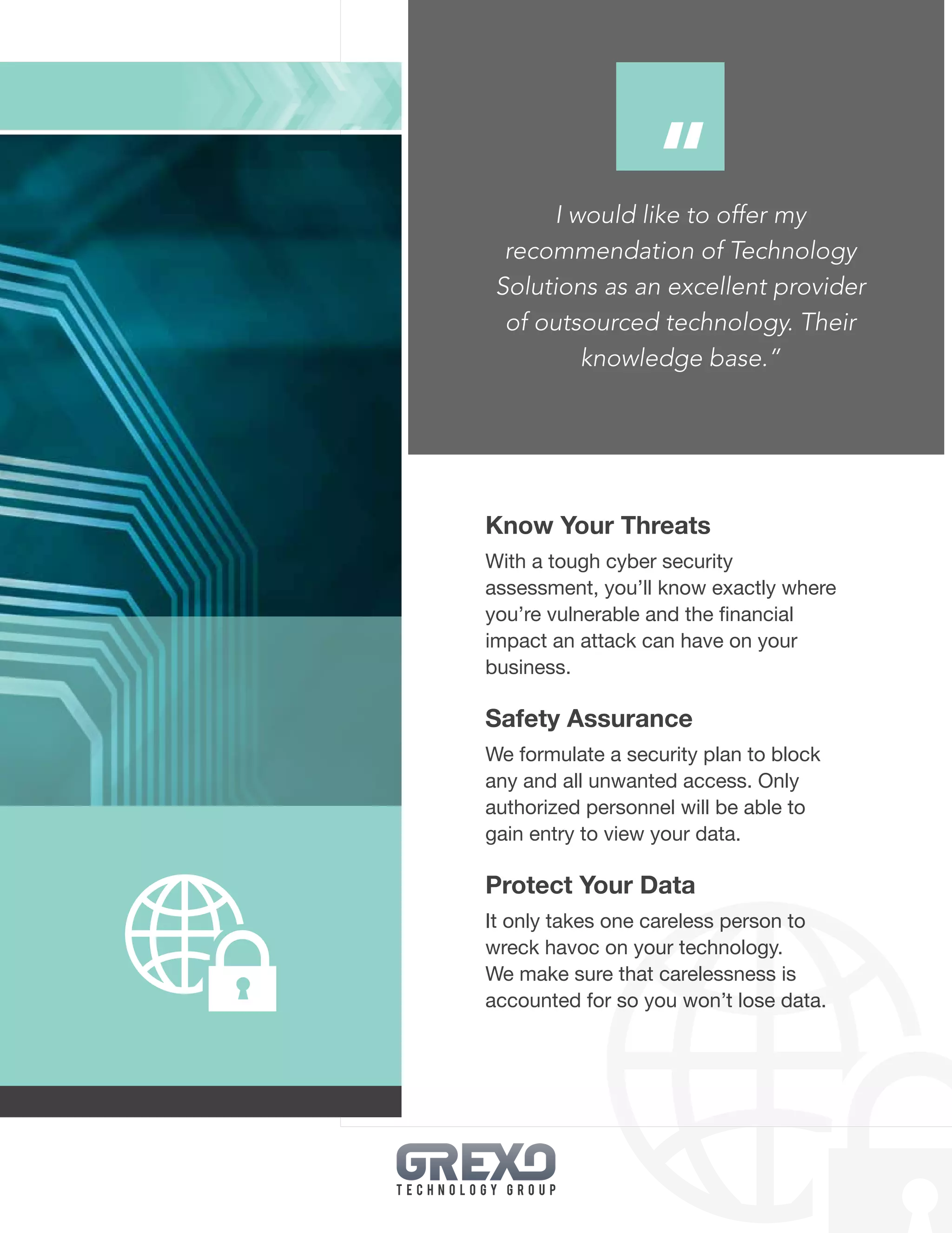 19
Know Your Threats
With a tough cyber security
assessment, you’ll know exactly where
you’re vulnerable and the financial
impact an attack can have on your
business.
Safety Assurance
We formulate a security plan to block
any and all unwanted access. Only
authorized personnel will be able to
gain entry to view your data.
Protect Your Data
It only takes one careless person to
wreck havoc on your technology.
We make sure that carelessness is
accounted for so you won’t lose data.
I would like to offer my
recommendation of Technology
Solutions as an excellent provider
of outsourced technology. Their
knowledge base.”
“
 