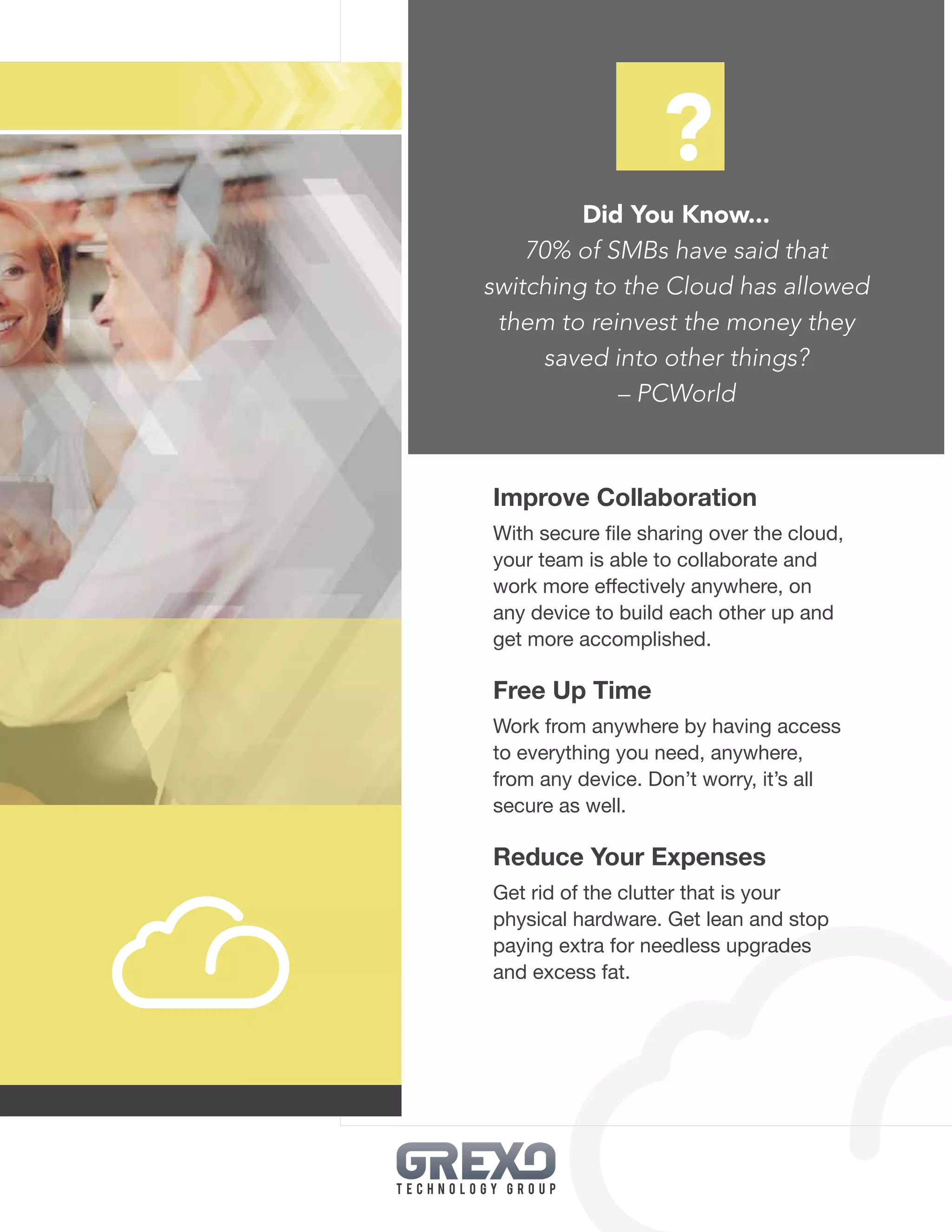 21
Did You Know...
70% of SMBs have said that
switching to the Cloud has allowed
them to reinvest the money they
saved into other things?
– PCWorld
Improve Collaboration
With secure file sharing over the cloud,
your team is able to collaborate and
work more effectively anywhere, on
any device to build each other up and
get more accomplished.
Free Up Time
Work from anywhere by having access
to everything you need, anywhere,
from any device. Don’t worry, it’s all
secure as well.
Reduce Your Expenses
Get rid of the clutter that is your
physical hardware. Get lean and stop
paying extra for needless upgrades
and excess fat.
?
 