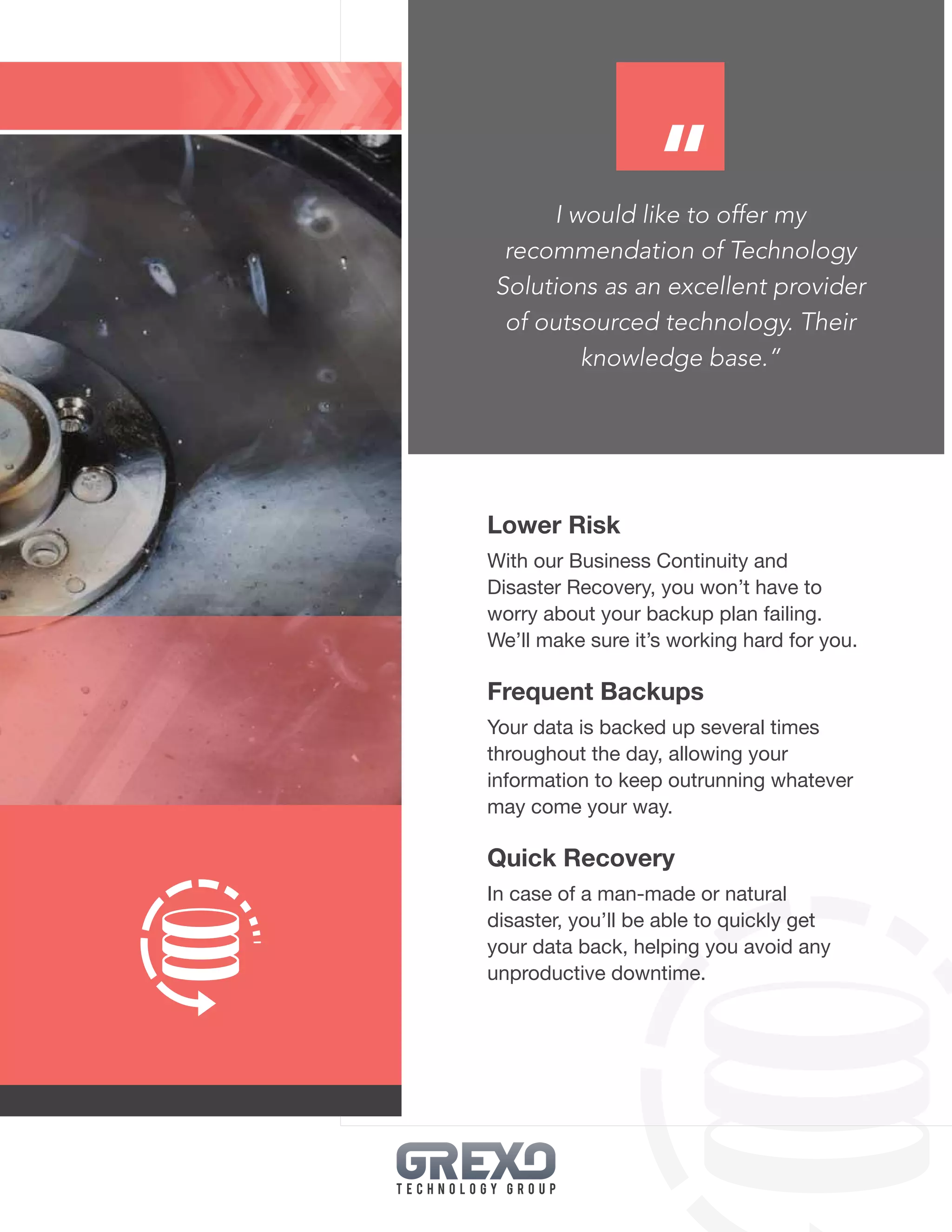 23
I would like to offer my
recommendation of Technology
Solutions as an excellent provider
of outsourced technology. Their
knowledge base.”
Lower Risk
With our Business Continuity and
Disaster Recovery, you won’t have to
worry about your backup plan failing.
We’ll make sure it’s working hard for you.
Frequent Backups
Your data is backed up several times
throughout the day, allowing your
information to keep outrunning whatever
may come your way.
Quick Recovery
In case of a man-made or natural
disaster, you’ll be able to quickly get
your data back, helping you avoid any
unproductive downtime.
“
 