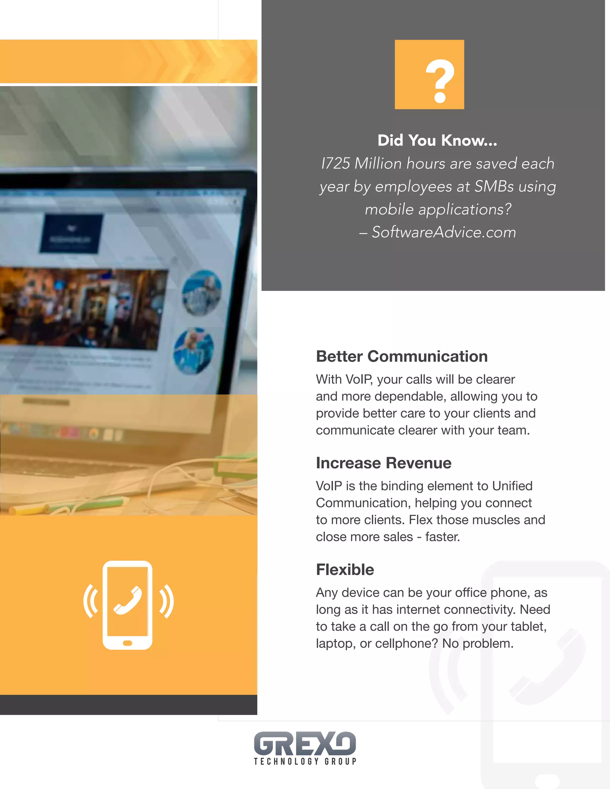 25
Better Communication
With VoIP, your calls will be clearer
and more dependable, allowing you to
provide better care to your clients and
communicate clearer with your team.
Increase Revenue
VoIP is the binding element to Unified
Communication, helping you connect
to more clients. Flex those muscles and
close more sales - faster.
Flexible
Any device can be your office phone, as
long as it has internet connectivity. Need
to take a call on the go from your tablet,
laptop, or cellphone? No problem.
Did You Know...
I725 Million hours are saved each
year by employees at SMBs using
mobile applications?
– SoftwareAdvice.com
?
 