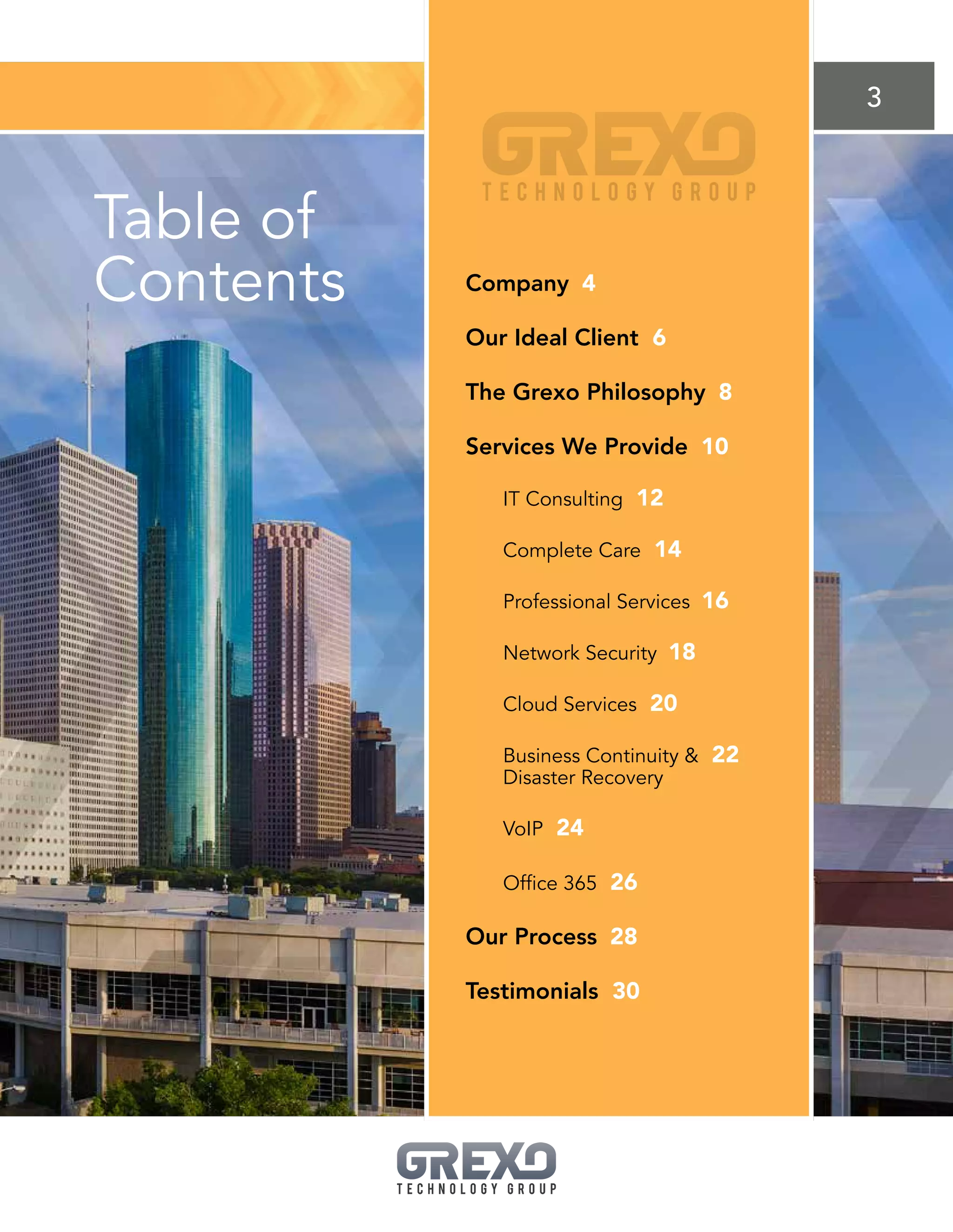 3
Table of
Contents Company 4
Our Ideal Client 6
The Grexo Philosophy 8
Services We Provide 10
IT Consulting 12
Complete Care 14
Professional Services 16
Network Security 18
Cloud Services 20
Business Continuity  22
Disaster Recovery
VoIP 24
Office 365 26
Our Process 28
Testimonials 30
 