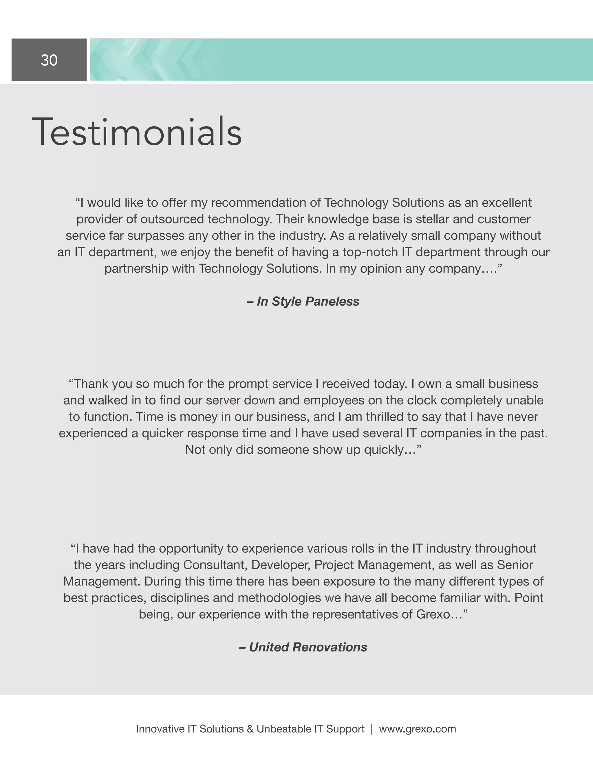 30
Innovative IT Solutions  Unbeatable IT Support | www.grexo.com
“I would like to offer my recommendation of Technology Solutions as an excellent
provider of outsourced technology. Their knowledge base is stellar and customer
service far surpasses any other in the industry. As a relatively small company without
an IT department, we enjoy the benefit of having a top-notch IT department through our
partnership with Technology Solutions. In my opinion any company….”
– In Style Paneless
“Thank you so much for the prompt service I received today. I own a small business
and walked in to find our server down and employees on the clock completely unable
to function. Time is money in our business, and I am thrilled to say that I have never
experienced a quicker response time and I have used several IT companies in the past.
Not only did someone show up quickly…”
“I have had the opportunity to experience various rolls in the IT industry throughout
the years including Consultant, Developer, Project Management, as well as Senior
Management. During this time there has been exposure to the many different types of
best practices, disciplines and methodologies we have all become familiar with. Point
being, our experience with the representatives of Grexo…”
– United Renovations
Testimonials
 