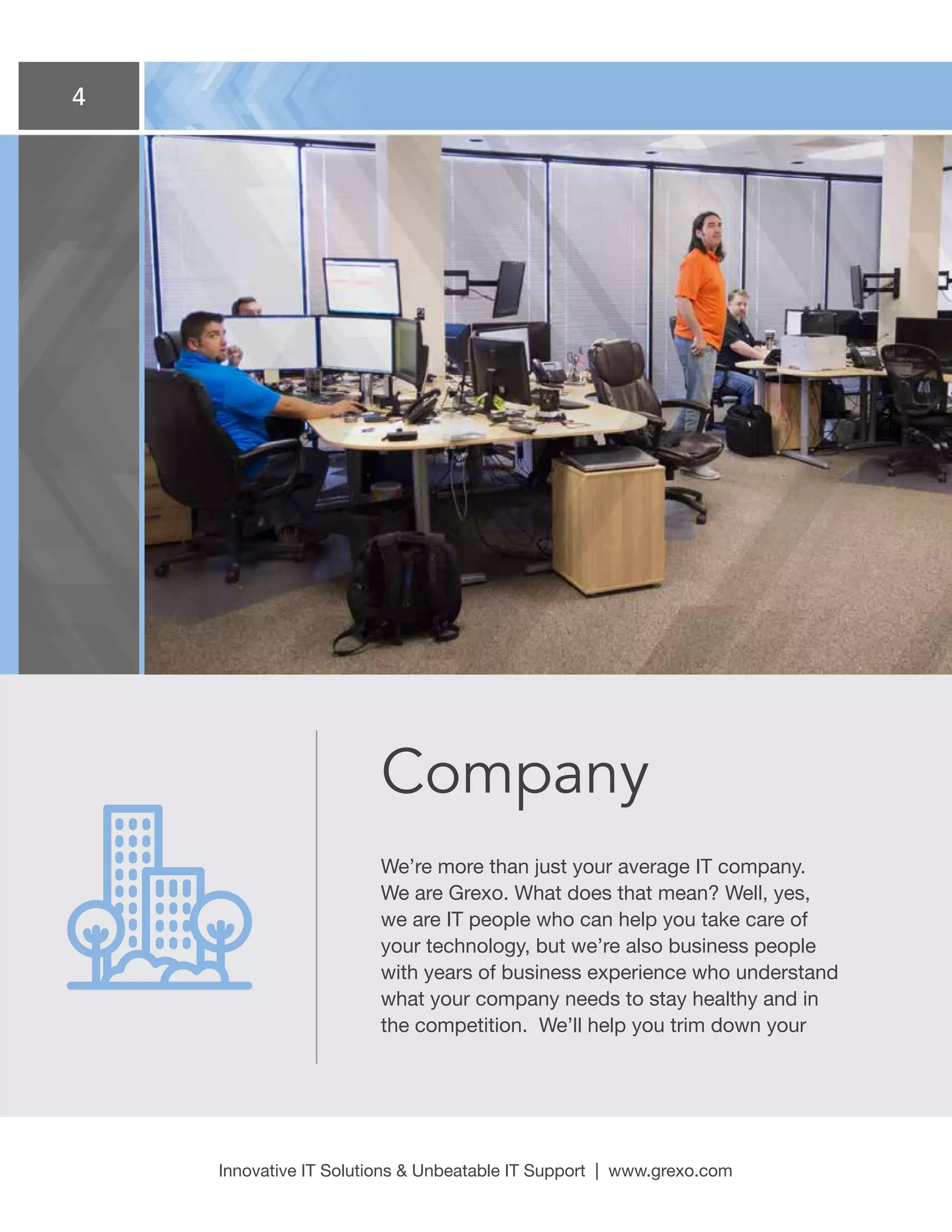 4
Innovative IT Solutions  Unbeatable IT Support | www.grexo.com
Company
We’re more than just your average IT company.
We are Grexo. What does that mean? Well, yes,
we are IT people who can help you take care of
your technology, but we’re also business people
with years of business experience who understand
what your company needs to stay healthy and in
the competition. We’ll help you trim down your
 