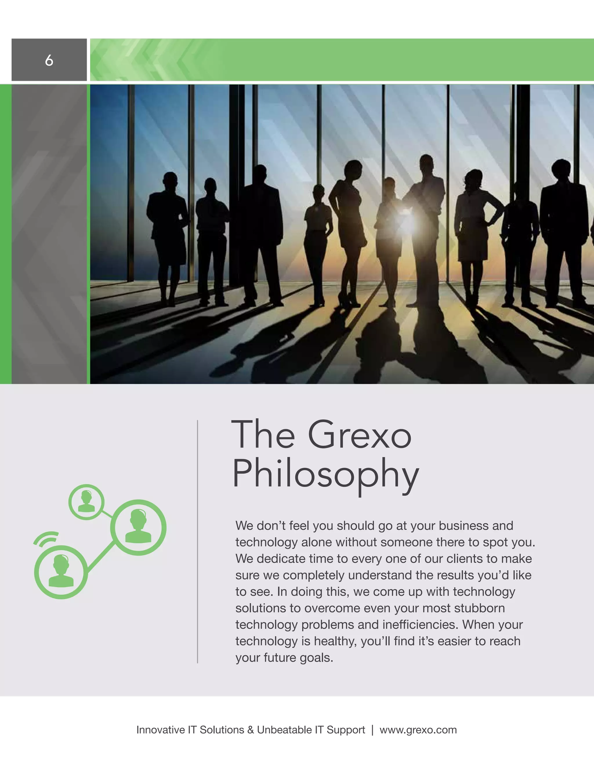 6
Innovative IT Solutions  Unbeatable IT Support | www.grexo.com
The Grexo
Philosophy
We don’t feel you should go at your business and
technology alone without someone there to spot you.
We dedicate time to every one of our clients to make
sure we completely understand the results you’d like
to see. In doing this, we come up with technology
solutions to overcome even your most stubborn
technology problems and inefficiencies. When your
technology is healthy, you’ll find it’s easier to reach
your future goals.
 