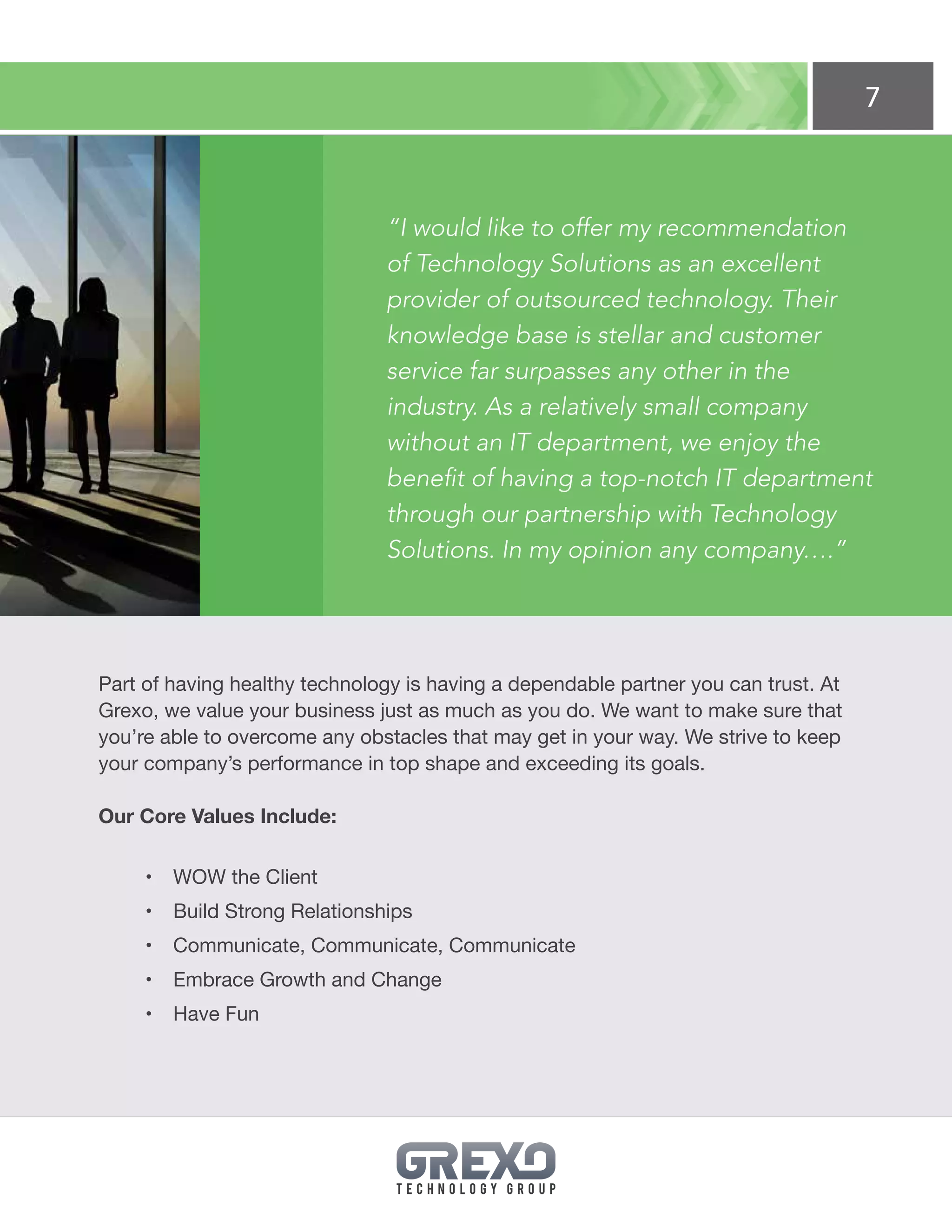 7
“I would like to offer my recommendation
of Technology Solutions as an excellent
provider of outsourced technology. Their
knowledge base is stellar and customer
service far surpasses any other in the
industry. As a relatively small company
without an IT department, we enjoy the
benefit of having a top-notch IT department
through our partnership with Technology
Solutions. In my opinion any company….”
Part of having healthy technology is having a dependable partner you can trust. At
Grexo, we value your business just as much as you do. We want to make sure that
you’re able to overcome any obstacles that may get in your way. We strive to keep
your company’s performance in top shape and exceeding its goals.
Our Core Values Include:
•	 WOW the Client
•	 Build Strong Relationships
•	 Communicate, Communicate, Communicate
•	 Embrace Growth and Change
•	 Have Fun
 