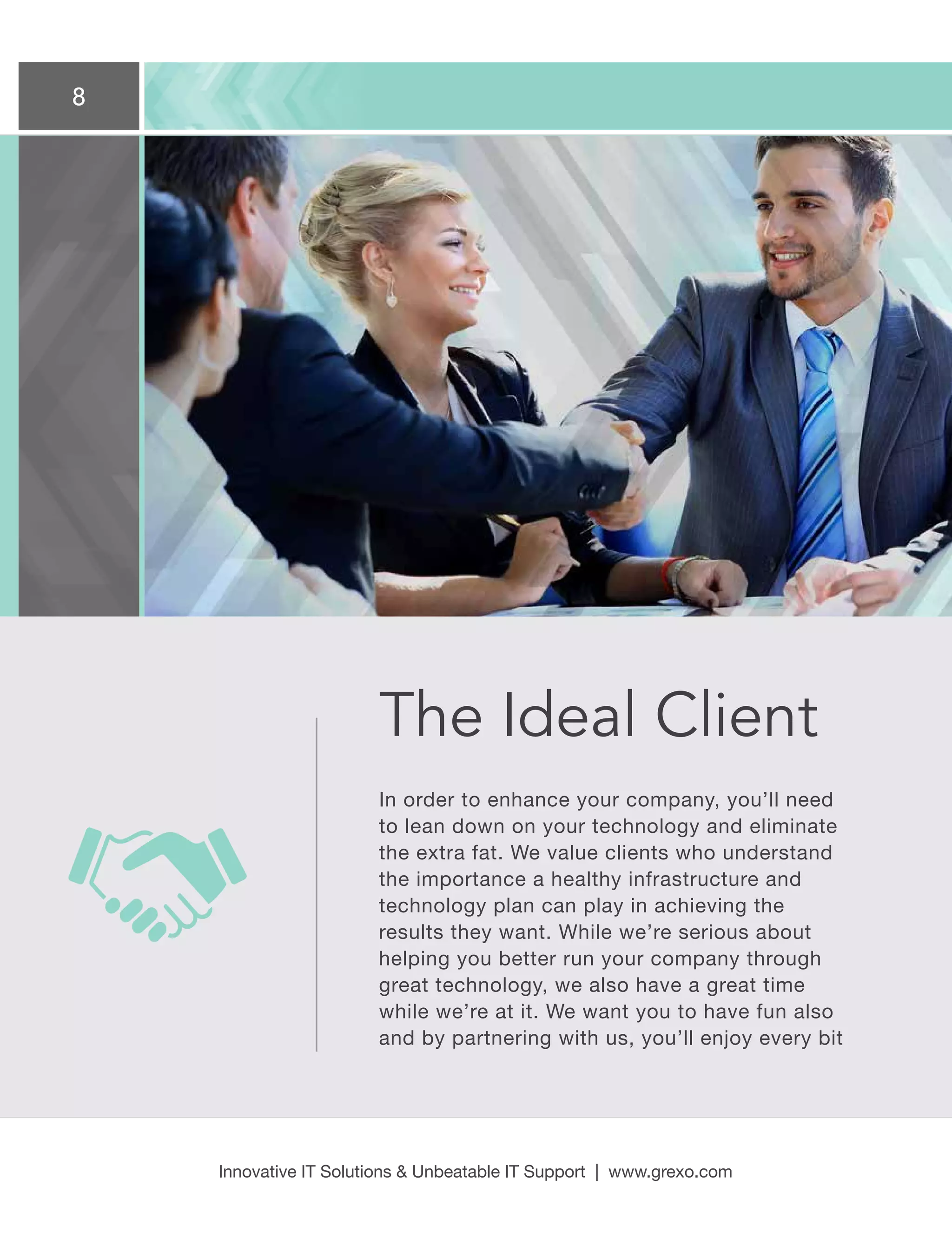 8
Innovative IT Solutions  Unbeatable IT Support | www.grexo.com
The Ideal Client
In order to enhance your company, you’ll need
to lean down on your technology and eliminate
the extra fat. We value clients who understand
the importance a healthy infrastructure and
technology plan can play in achieving the
results they want. While we’re serious about
helping you better run your company through
great technology, we also have a great time
while we’re at it. We want you to have fun also
and by partnering with us, you’ll enjoy every bit
 