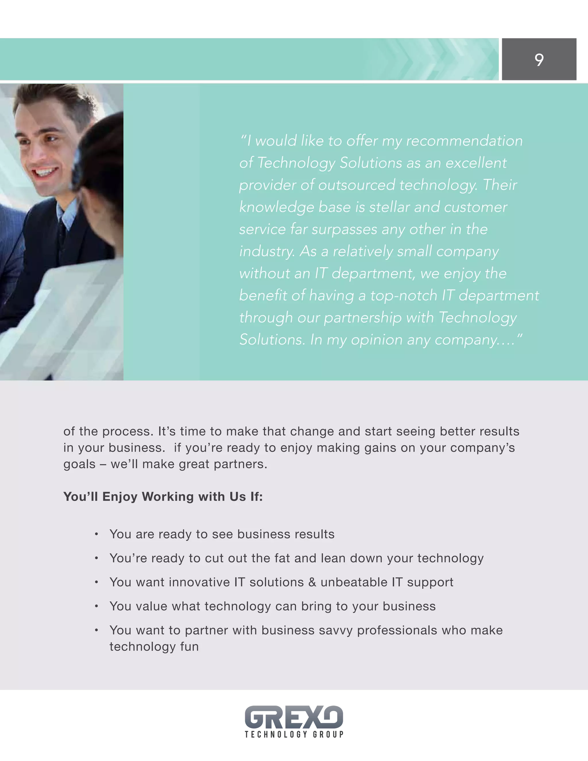 9
of the process. It’s time to make that change and start seeing better results
in your business. if you’re ready to enjoy making gains on your company’s
goals – we’ll make great partners.
You’ll Enjoy Working with Us If:
•	 You are ready to see business results
•	 You’re ready to cut out the fat and lean down your technology
•	 You want innovative IT solutions  unbeatable IT support
•	 You value what technology can bring to your business
•	 You want to partner with business savvy professionals who make
technology fun
“I would like to offer my recommendation
of Technology Solutions as an excellent
provider of outsourced technology. Their
knowledge base is stellar and customer
service far surpasses any other in the
industry. As a relatively small company
without an IT department, we enjoy the
benefit of having a top-notch IT department
through our partnership with Technology
Solutions. In my opinion any company….”
 