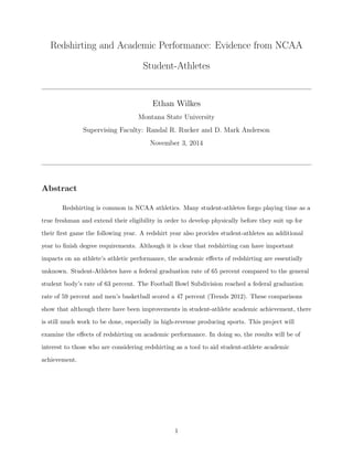 Redshirting and Academic Performance: Evidence from NCAA
Student-Athletes
Ethan Wilkes
Montana State University
Supervising Faculty: Randal R. Rucker and D. Mark Anderson
November 3, 2014
Abstract
Redshirting is common in NCAA athletics. Many student-athletes forgo playing time as a
true freshman and extend their eligibility in order to develop physically before they suit up for
their ﬁrst game the following year. A redshirt year also provides student-athletes an additional
year to ﬁnish degree requirements. Although it is clear that redshirting can have important
impacts on an athlete’s athletic performance, the academic eﬀects of redshirting are essentially
unknown. Student-Athletes have a federal graduation rate of 65 percent compared to the general
student body’s rate of 63 percent. The Football Bowl Subdivision reached a federal graduation
rate of 59 percent and men’s basketball scored a 47 percent (Trends 2012). These comparisons
show that although there have been improvements in student-athlete academic achievement, there
is still much work to be done, especially in high-revenue producing sports. This project will
examine the eﬀects of redshirting on academic performance. In doing so, the results will be of
interest to those who are considering redshirting as a tool to aid student-athlete academic
achievement.
1
 