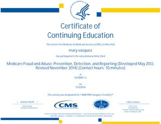 Certificate of
Continuing Education
The Centers for Medicare & Medicaid Services (CMS) certifies that
mary vasquez
has participated in the educational activity titled
Medicare Fraud and Abuse: Prevention, Detection, and Reporting (Developed May 2012,
Revised November 2014) (Contact hours: 70 minutes)
at
SCORM 1.2
on
1/13/2016
This activity was designated for 1 AMA PRA Category 1 Credit(s)™.
 