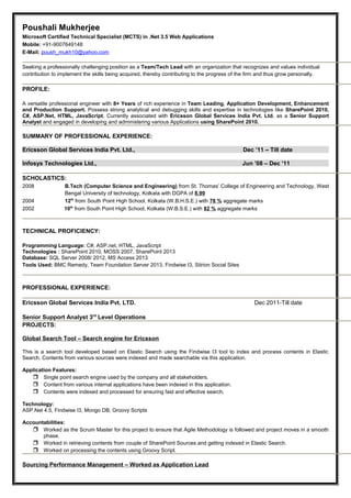 Poushali Mukherjee
Microsoft Certified Technical Specialist (MCTS) in .Net 3.5 Web Applications
Mobile: +91-9007649148
E-Mail: poush_mukh10@yahoo.com
Seeking a professionally challenging position as a Team/Tech Lead with an organization that recognizes and values individual
contribution to implement the skills being acquired, thereby contributing to the progress of the firm and thus grow personally.
PROFILE:
A versatile professional engineer with 8+ Years of rich experience in Team Leading, Application Development, Enhancement
and Production Support. Possess strong analytical and debugging skills and expertise in technologies like SharePoint 2010,
C#, ASP.Net, HTML, JavaScript. Currently associated with Ericsson Global Services India Pvt. Ltd. as a Senior Support
Analyst and engaged in developing and administering various Applications using SharePoint 2010.
SUMMARY OF PROFESSIONAL EXPERIENCE:
Ericsson Global Services India Pvt. Ltd., Dec ’11 – Till date
Infosys Technologies Ltd., Jun ’08 – Dec ’11
SCHOLASTICS:
2008 B.Tech (Computer Science and Engineering) from St. Thomas’ College of Engineering and Technology, West
Bengal University of technology, Kolkata with DGPA of 8.99
2004 12th
from South Point High School, Kolkata (W.B.H.S.E.) with 78 % aggregate marks
2002 10th
from South Point High School, Kolkata (W.B.S.E.) with 82 % aggregate marks
TECHNICAL PROFICIENCY:
Programming Language: C#, ASP.net, HTML, JavaScript
Technologies : SharePoint 2010, MOSS 2007, SharePoint 2013
Database: SQL Server 2008/ 2012, MS Access 2013
Tools Used: BMC Remedy, Team Foundation Server 2013, Findwise I3, Sitrion Social Sites
PROFESSIONAL EXPERIENCE:
Ericsson Global Services India Pvt. LTD. Dec 2011-Till date
Senior Support Analyst 3rd
Level Operations
PROJECTS:
Global Search Tool – Search engine for Ericsson
This is a search tool developed based on Elastic Search using the Findwise I3 tool to index and process contents in Elastic
Search. Contents from various sources were indexed and made searchable via this application.
Application Features:
 Single point search engine used by the company and all stakeholders.
 Content from various internal applications have been indexed in this application.
 Contents were indexed and processed for ensuring fast and effective search.
Technology:
ASP.Net 4.5, Findwise I3, Mongo DB, Groovy Scripts
Accountabilities:
 Worked as the Scrum Master for this project to ensure that Agile Methodology is followed and project moves in a smooth
phase.
 Worked in retrieving contents from couple of SharePoint Sources and getting indexed in Elastic Search.
 Worked on processing the contents using Groovy Script.
Sourcing Performance Management – Worked as Application Lead
 