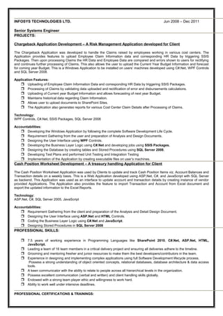 INFOSYS TECHNOLOGIES LTD. Jun 2008 – Dec 2011
Senior Systems Engineer
PROJECTS:
Chargeback Application Development – A Risk Management Application developed for Client
The Chargeback Application was developed to handle the Claims raised by employees working in various cost centers. The
Application provides features to upload Employee Claim Information data and corresponding HR Data by triggering SSIS
Packages. Then upon processing Claims the HR Data and Employee Data are compared and errors shown to users for rectifying
and continues further processing of Claims. This also allows the user to upload the Current Year Budget Information and forecast
for coming year Budget. This is a Windows Application to be installed on users’ machines developed using C#.Net, WPF Controls
and SQL Server 2008.
Application Features:
 Uploading of Employee Claim Information Data and corresponding HR Data by triggering SSIS Packages.
 Processing of Claims by validating data uploaded and rectification of error and disbursements calculations.
 Uploading of Current year Budget Information and allows forecasting of next year Budget.
 Maintains historical data regarding Claim Information.
 Allows user to upload documents to SharePoint Sites.
 The Application also generates reports for various Cost Center Claim Details after Processing of Claims.
Technology:
WPF Controls, C#.Net, SSIS Packages, SQL Server 2008
Accountabilities:
 Developing the Windows Application by following the complete Software Development Life Cycle.
 Requirement Gathering from the user and preparation of Analysis and Design Documents.
 Designing the User Interface using WPF Controls.
 Developing the Business Layer Logic using C#.Net and developing jobs using SSIS Packages.
 Designing the Database by creating tables and Stored Procedures using SQL Server 2008.
 Developing Test Plans and performed Unit Testing and Integration Testing
 Implementation of the Application by creating executable files on user’s machines.
Cash Position Worksheet Development – A treasury handling Application for Client
The Cash Position Worksheet Application was used by Clients to update and track Cash Position Items viz. Account Balances and
Transaction details on a weekly basis. This is a Web Application developed using ASP.Net, C#, and JavaScript with SQL Server
as backend. This Application was used as an interface to update account and transaction details by creating instance of vendor
provided Applications. The Application also provides the feature to import Transaction and Account from Excel document and
export the updated information to the Excel Reports.
Technology:
ASP.Net, C#, SQL Server 2005, JavaScript
Accountabilities:
 Requirement Gathering from the client and preparation of the Analysis and Detail Design Document.
 Designing the User Interface using ASP.Net and HTML Controls.
 Coding the Business Layer Logic using C#.Net and JavaScript.
 Designing Stored Procedures in SQL Server 2008
PROFESSIONAL SKILLS:
 7.5 years of working experience in Programming Languages like SharePoint 2010, C#.Net, ASP.Net, HTML,
JavaScript.
 Leading a team of 16 team members in a critical delivery project and ensuring all deliveries adhere to the timeline.
 Grooming and mentoring fresher and junior resources to make them the best developers/contributors in the team.
 Experience in designing and implementing complex applications using full Software Development lifecycle process.
Possess a strong understanding of object oriented concepts, relational databases, database architecture & data access
tools.
 A keen communicator with the ability to relate to people across all hierarchical levels in the organization.
 Possess excellent communication (verbal and written) and client handling skills globally.
 Endowed with a strong team player ethic and willingness to work hard.
 Ability to work well under intensive deadlines.
PROFESSIONAL CERTIFICATIONS & TRAININGS:
 