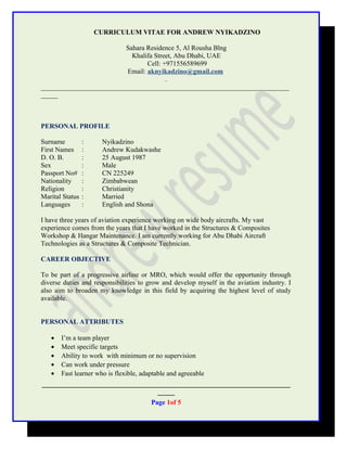 CURRICULUM VITAE FOR ANDREW NYIKADZINO
Sahara Residence 5, Al Rousha Blng
Khalifa Street, Abu Dhabi, UAE
Cell: +971556589699
Email: aknyikadzino@gmail.com
.
_________________________________________________________________________
_____
PERSONAL PROFILE
Surname : Nyikadzino
First Names : Andrew Kudakwashe
D. O. B. : 25 August 1987
Sex : Male
Passport No# : CN 225249
Nationality : Zimbabwean
Religion : Christianity
Marital Status : Married
Languages : English and Shona
I have three years of aviation experience working on wide body aircrafts. My vast
experience comes from the years that I have worked in the Structures & Composites
Workshop & Hangar Maintenance. I am currently working for Abu Dhabi Aircraft
Technologies as a Structures & Composite Technician.
CAREER OBJECTIVE
To be part of a progressive airline or MRO, which would offer the opportunity through
diverse duties and responsibilities to grow and develop myself in the aviation industry. I
also aim to broaden my knowledge in this field by acquiring the highest level of study
available.
PERSONAL ATTRIBUTES
• I’m a team player
• Meet specific targets
• Ability to work with minimum or no supervision
• Can work under pressure
• Fast learner who is flexible, adaptable and agreeable
_________________________________________________________________________
_____
Page 1of 5
 