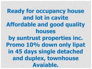 Ready for occupancy house
and lot in cavite
Affordable and good quality
houses
by suntrust properties inc.
Promo 10% down only lipat
in 45 days single detached
and duplex, townhouse
Avaiable.
 