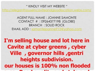 “ KINDLY VISIT MY WEBSITE “
http://eleganthouseincaviteandgoodlocation.webs.com/
AGENT FULL NAME : JOANNE SAMONTE
CONTACT # : 09264377198 (GLOBE)
BRANCH : SOLID ROCK
EMAIL ADD : samontejoanne915@yahoo.com
I'm selling house and lot here in
Cavite at cyber greens , cyber
Ville , governor hills ,gentri
heights subdivision.
our houses is 100% non flooded
 