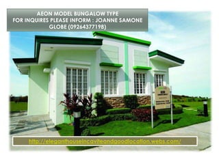 AEON MODEL BUNGALOW TYPE
FOR INQUIRES PLEASE INFORM : JOANNE SAMONE
GLOBE (09264377198)
http://eleganthouseincaviteandgoodlocation.webs.com/
 