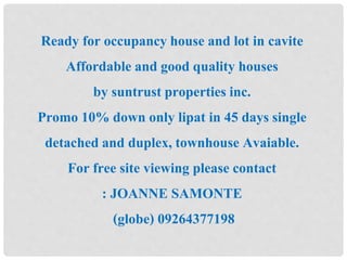 Ready for occupancy house and lot in cavite 
Affordable and good quality houses 
by suntrust properties inc. 
Promo 10% down only lipat in 45 days single 
detached and duplex, townhouse Avaiable. 
For free site viewing please contact 
: JOANNE SAMONTE 
(globe) 09264377198 
 