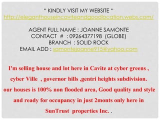 “ KINDLY VISIT MY WEBSITE “ 
http://eleganthouseincaviteandgoodlocation.webs.com/ 
AGENT FULL NAME : JOANNE SAMONTE 
CONTACT # : 09264377198 (GLOBE) 
BRANCH : SOLID ROCK 
EMAIL ADD : samontejoanne915@yahoo.com 
I'm selling house and lot here in Cavite at cyber greens , 
cyber Ville , governor hills ,gentri heights subdivision. 
our houses is 100% non flooded area, Good quality and style 
and ready for occupancy in just 2monts only here in 
SunTrust properties Inc. . 
 