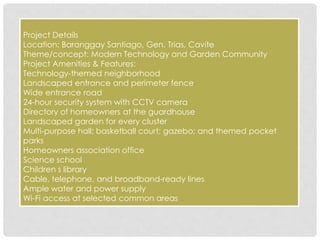 Project Details 
Location: Baranggay Santiago, Gen. Trias, Cavite 
Theme/concept: Modern Technology and Garden Community 
Project Amenities & Features: 
Technology-themed neighborhood 
Landscaped entrance and perimeter fence 
Wide entrance road 
24-hour security system with CCTV camera 
Directory of homeowners at the guardhouse 
Landscaped garden for every cluster 
Multi-purpose hall; basketball court; gazebo; and themed pocket 
parks 
Homeowners association office 
Science school 
Children s library 
Cable, telephone, and broadband-ready lines 
Ample water and power supply 
Wi-Fi access at selected common areas 
