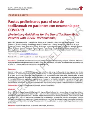 P U N T O S D E V I S T A
REVISTA ARGENTINA
DE TERAPIA INTENSIVA
Saúl P et al. RATI. 2021;38:e781.00002021
http://revista.sati.org.ar/index.php
Pautas preliminares para el uso de
tocilizumab en pacientes con neumonía por
COVID-19
[Preliminary Guidelines for the Use of Tocilizumab in
Patients with COVID-19 Pneumonia]
Pablo Saúl, Viviana Chediack, Laura Sabater, Miriam Blanco, Marisol García-Sarubbio, Darío Godoy, Cecilia
Domínguez, Alberto Cremona, Javier Farina, Analía De Cristófano, Leandro Aguirre, Cecilia Pereyra, Wanda
Cornistein, Eduardo Serra, Sonia Vélez, María Montserrat Lloria, Analía Costas, Sofía Esposto, María C. Llerena,
María C. García, Mariela Velásquez, Analía Palaoro, Paula Juárez, Ana L. González, Mónica Lares, Ana V.
Sánchez, Soledad Areso, Juan J. Videla, Carina Balasini, Eleonora Cunto*
. Comité de Infectología Crítica, Sociedad
Argentina de Terapia Intensiva
*
	Correspondencia: eleonora1958@hotmail.com
Recibido: XX xxxxx XXXX. Revisión: XX xxxxx XXXX. Aceptado: XX xxxxx XXXX.
Advertencia: Debido a la pandemia en curso, el carácter preliminar de los datos y la rápida evolución del conoci-
miento que estamos experimentando día a día sobre la COVID-19, los conceptos vertidos en este documento son
provisorios y pueden variar de acuerdo con nueva evidencia.
Resumen
La enfermedad grave por COVID-19 tiene una fase inicial con alta carga viral seguida de una segunda fase donde
predomina un síndrome hiperinflamatorio. El tocilizumab es un anticuerpo monoclonal recombinante dirigido contra
el receptor alfa soluble y ligado a la membrana de IL-6 y su uso se ha aprobado para ciertas enfermedades. Se debe
evaluar en pacientes con neumonía por COVID-19 que tienen un mayor riesgo de progresión, en quienes aumenta
la intensidad del soporte respiratorio, especialmente si requieren ventilación no invasiva o cánula de alto flujo y, en
una etapa temprana, ante el requerimiento de ventilación mecánica, con un beneficio en la tasa de mortalidad. Este
documento es una revisión de las publicaciones sobre la elegibilidad de los pacientes y el tratamiento con tocilizumab.
Palabras clave: COVID-19; neumonía; tocilizumab; ventilación mecánica.
Abstract
Severe COVID-19 disease has an initial phase with high viral load followed by a second phase where a hyperinflam-
matory syndrome predominates. Tocilizumab is a recombinant monoclonal antibody directed against the soluble and
membrane-bound alpha receptor of IL-6 and its use has been approved for certain pathologies. It should be evaluated
in patients with COVID-19 pneumonia and higher risk of progression, in whom the intensity of respiratory support
increases, especially if they require non-invasive ventilation or high-flow cannula and early on mechanical ventilation
requirement, with benefit in mortality. This document reviews publications on patient eligibility and treatment with
tocilizumab.
Keywords: COVID-19; pneumonia; tocilizumab; mechanical ventilation.
V
E
R
S
I
Ó
N
P
R
E
L
I
M
I
N
A
R
 