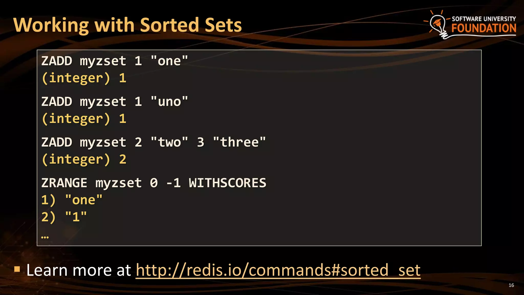 16
Working with Sorted Sets
 Learn more at http://redis.io/commands#sorted_set
ZADD myzset 1 "one"
(integer) 1
ZADD myzset 1 "uno"
(integer) 1
ZADD myzset 2 "two" 3 "three"
(integer) 2
ZRANGE myzset 0 -1 WITHSCORES
1) "one"
2) "1"
…
 