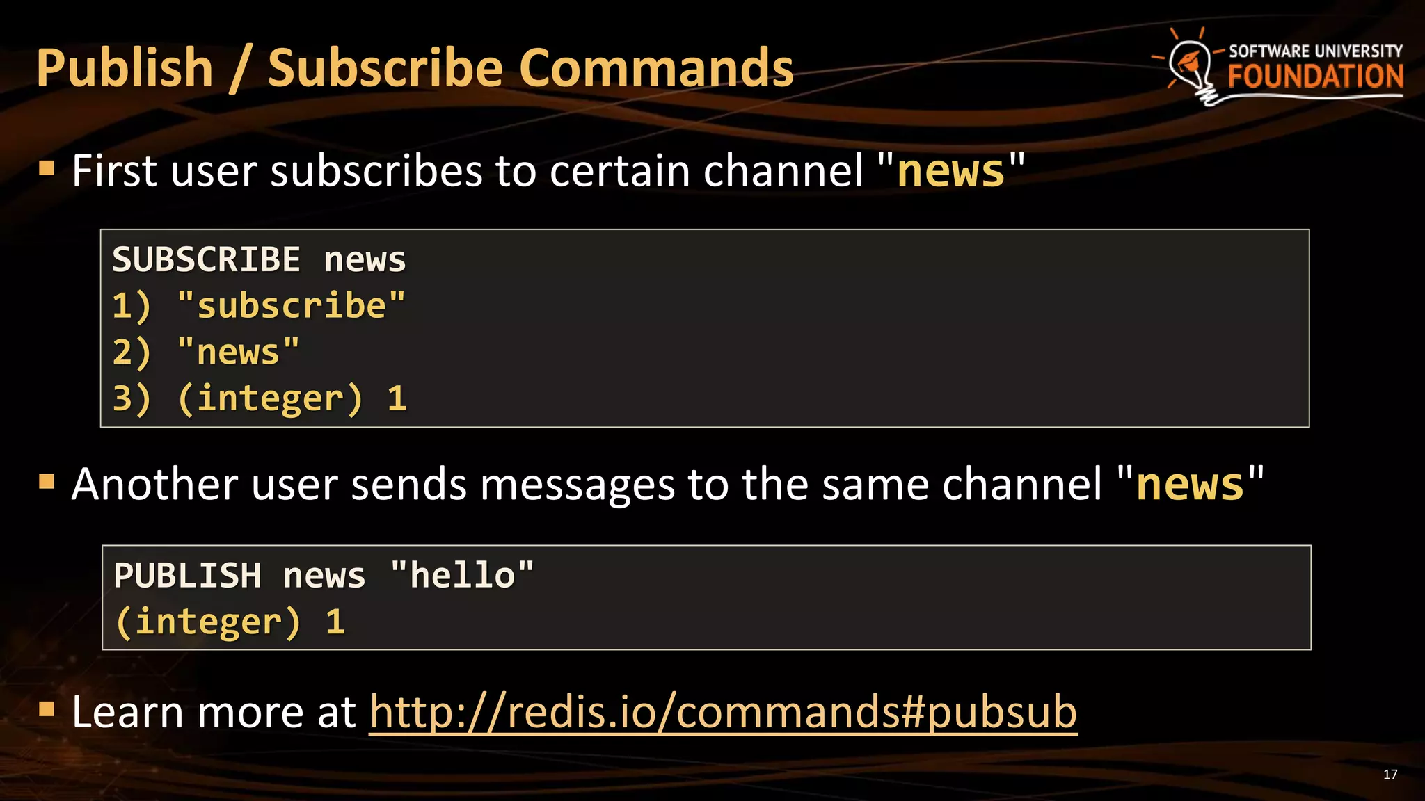 17
 First user subscribes to certain channel "news"
 Another user sends messages to the same channel "news"
 Learn more at http://redis.io/commands#pubsub
Publish / Subscribe Commands
SUBSCRIBE news
1) "subscribe"
2) "news"
3) (integer) 1
PUBLISH news "hello"
(integer) 1
 