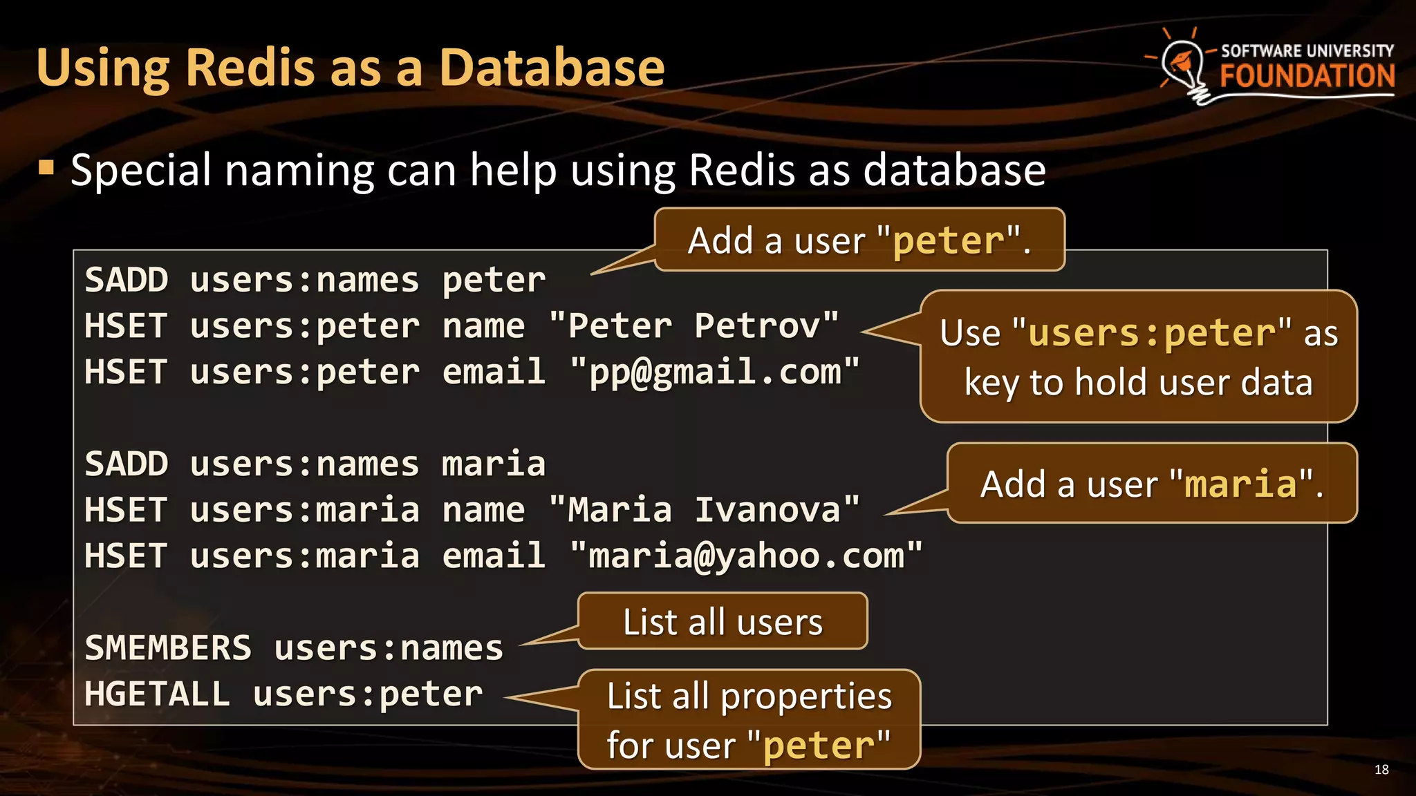 18
 Special naming can help using Redis as database
Using Redis as a Database
SADD users:names peter
HSET users:peter name "Peter Petrov"
HSET users:peter email "pp@gmail.com"
SADD users:names maria
HSET users:maria name "Maria Ivanova"
HSET users:maria email "maria@yahoo.com"
SMEMBERS users:names
HGETALL users:peter
Add a user "peter".
Add a user "maria".
Use "users:peter" as
key to hold user data
List all users
List all properties
for user "peter"
 