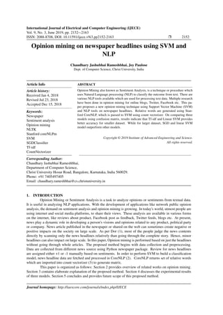 International Journal of Electrical and Computer Engineering (IJECE)
Vol. 9, No. 3, June 2019, pp. 2152∼2163
ISSN: 2088-8708, DOI: 10.11591/ijece.v9i3.pp2152-2163 Ì 2152
Opinion mining on newspaper headlines using SVM and
NLP
Chaudhary Jashubhai Rameshbhai, Joy Paulose
Dept. of Computer Science, Christ University, India
Article Info
Article history:
Received Jan 4, 2018
Revised Jul 23, 2018
Accepted Dec 15, 2018
Keywords:
Newspaper
Sentiment analysis
Opinion mining
NLTK
Stanford coreNLPm
SVM
SGDClassiﬁer
Tf-idf
CountVectorizer
ABSTRACT
Opinion Mining also known as Sentiment Analysis, is a technique or procedure which
uses Natural Language processing (NLP) to classify the outcome from text. There are
various NLP tools available which are used for processing text data. Multiple research
have been done in opinion mining for online blogs, Twitter, Facebook etc. This pa-
per proposes a new opinion mining technique using Support Vector Machine (SVM)
and NLP tools on newspaper headlines. Relative words are generated using Stan-
ford CoreNLP, which is passed to SVM using count vectorizer. On comparing three
models using confusion matrix, results indicate that Tf-idf and Linear SVM provides
better accuracy for smaller dataset. While for larger dataset, SGD and linear SVM
model outperform other models.
Copyright © 2019 Institute of Advanced Engineering and Science.
All rights reserved.
Corresponding Author:
Chaudhary Jashubhai Rameshbhai,
Department of Computer Science,
Christ University Hosur Road, Bangalore, Karnataka, India 560029.
Phone: +91 7405497405
Email: chaudhary.rameshbhai@cs.christuniversity.in
1. INTRODUCTION
Opinion Mining or Sentiment Analysis is a task to analyze opinions or sentiments from textual data.
It is useful in analyzing NLP applications. With the development of applications like network public opinion
analysis, the demand on sentiment analysis and opinion mining is growing. In today's world, utmost people are
using internet and social media platforms, to share their views. These analysis are available in various forms
on the internet, like reviews about product, Facebook post as feedback, Twitter feeds, blogs etc. At present,
news play a dynamic role in developing a person's visions and opinions related to any product, political party
or company. News article published in the newspaper or shared on the web can sometimes create negative or
positive impacts on the society on large scale. As per Dor (1), most of the people judge the news contents
directly by scanning only the news headlines relatively than going through the complete story. Hence, minor
headlines can also impact on large scale. In this paper, Opinion mining is performed based on just the headlines
without going through whole articles. The proposed method begins with data collection and preprocessing.
Data are collected from different news source using Python newspaper package. Review for news headlines
are assigned either +1 or -1 manually based on sentiments. In order to perform SVM to build a classiﬁcation
model, news headline data are fetched and processed in CoreNLP (2). CoreNLP returns set of relative words
which are imported into count vectorizer (3) to generate matrix.
This paper is organized as follows: Section 2 provides overview of related works on opinion mining.
Section 3 contains elaborate explanation of the proposed method. Section 4 discusses the experimental results
of three models. Section 5 concludes and provides future scope of this proposed method.
Journal homepage: http://iaescore.com/journals/index.php/IJECE
 