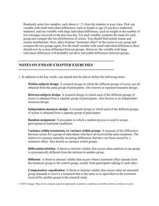 © 2019 Cengage. May not be scanned, copied or duplicated, or posted to a publicly accessible website, in whole or in part.
Randomly select two samples, each about n = 5, from the students in your class. Pick one
variable with small individual differences, such as height or age (if you have traditional
students), and one variable with large individual differences, such as weight or the number of
text messages received on the previous day. For each variable, compute the mean for each
group and compare the two distributions of scores. You should find similar means and
similar distributions. Next, add a l0-point “treatment effect” to the scores in one group and
compare the two groups again. For the small variable with small individual differences, there
should now be a clear difference between groups. However, the variable with large
individual differences will probably not show noticeable differences between groups.
⎯⎯⎯⎯⎯⎯⎯⎯⎯⎯⎯⎯⎯⎯⎯⎯⎯⎯⎯⎯⎯⎯⎯⎯⎯⎯
NOTES ON END-OF-CHAPTER EXERCISES
⎯⎯⎯⎯⎯⎯⎯⎯⎯⎯⎯⎯⎯⎯⎯⎯⎯⎯⎯⎯⎯⎯⎯⎯⎯⎯
1. In addition to the key words, you should also be able to define the following terms:
Within-subjects design: A research design in which the different groups of scores are all
obtained from the same group of participants. Also known as repeated-measures design.
Between-subjects design: A research design in which each of the different groups of
scores is obtained from a separate group of participants. Also known as an independent-
measures design.
Independent-measures design: A research design in which each of the different groups
of scores is obtained from a separate group of participants.
Random assignment: A procedure in which a random process is used to assign
participants to treatment conditions.
Variance within treatments, or variance within groups: A measure of the differences
between scores for a group of individuals who have all received the same treatment. The
intent is to measure naturally occurring differences that have not been caused by a
treatment effect. Also known as variance within groups.
Differential attrition: A threat to internal validity that occurs when attrition in one group
is systematically different from the attrition in another group.
Diffusion: A threat to internal validity that occurs when a treatment effect spreads from
the treatment group to the control group, usually from participants talking to each other.
Compensatory equalization: A threat to internal validity that occurs when an untreated
group demands to receive a treatment that is the same as or equivalent to the treatment
received by another group in the research study.
 