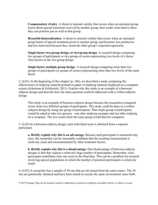 © 2019 Cengage. May not be scanned, copied or duplicated, or posted to a publicly accessible website, in whole or in part.
Compensatory rivalry: A threat to internal validity that occurs when an untreated group
learns about special treatment received by another group, then works extra hard to show
they can perform just as well as that group.
Resentful demoralization: A threat to internal validity that occurs when an untreated
group learns of special treatment given to another group, and becomes less productive
and less motivated because they resent the other group’s expected superiority.
Single-factor two-group design, or two-group design: A research design comparing
two groups of participants or two groups of scores representing two levels of a factor.
Also known as the two-group design.
Single-factor multiple-group design: A research design comparing more than two
groups of participants (or groups of scores) representing more than two levels of the same
factor.
2. (LO1) At the beginning of this chapter (p. 186), we described a study comparing the
effectiveness of studying material printed on paper to studying material displayed on a computer
screen (Ackerman & Goldsmith, 2011). Explain why this study is an example of a between-
subjects design and describe how the same question could be addressed with a within-subjects
design.
This study is an example of between-subjects design because the researchers compared
scores from two different groups of participants. This study could be done as a within-
subjects design by using one group of participants. That single group of participants
would be asked to take two quizzes—one after studying on paper and one after studying
on a computer. The two scores from the same group would then be compared.
3. (LO2) In a between-subjects design, each individual score is obtained from a separate
participant.
a. Briefly explain why this is an advantage. Because each participant is measured only
once, the researcher can be reasonably confident that the resulting measurement is
relatively clean and uncontaminated by other treatment factors.
b. Briefly explain why this is a disadvantage. One disadvantage of between-subjects
designs is that they require a relatively large number of participants. Remember, each
participant contributes only one score to the final data. This can be a problem for research
involving special populations in which the number of potential participants is relatively
small.
4. (LO2) A researcher has a sample of 30 rats that are all cloned from the same source. The 30
rats are genetically identical and have been raised in exactly the same environment since birth.
 