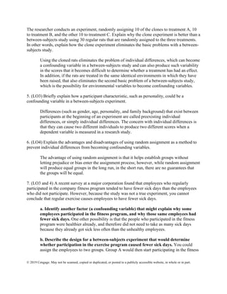 © 2019 Cengage. May not be scanned, copied or duplicated, or posted to a publicly accessible website, in whole or in part.
The researcher conducts an experiment, randomly assigning 10 of the clones to treatment A, 10
to treatment B, and the other 10 to treatment C. Explain why the clone experiment is better than a
between-subjects study using 30 regular rats that are randomly assigned to the three treatments.
In other words, explain how the clone experiment eliminates the basic problems with a between-
subjects study.
Using the cloned rats eliminates the problem of individual differences, which can become
a confounding variable in a between-subjects study and can also produce such variability
in the scores that it becomes difficult to determine whether a treatment has had an effect.
In addition, if the rats are treated in the same identical environments in which they have
been raised, that also eliminates the second basic problem of a between-subjects study,
which is the possibility for environmental variables to become confounding variables.
5. (LO3) Briefly explain how a participant characteristic, such as personality, could be a
confounding variable in a between-subjects experiment.
Differences (such as gender, age, personality, and family background) that exist between
participants at the beginning of an experiment are called preexisting individual
differences, or simply individual differences. The concern with individual differences is
that they can cause two different individuals to produce two different scores when a
dependent variable is measured in a research study.
6. (LO4) Explain the advantages and disadvantages of using random assignment as a method to
prevent individual differences from becoming confounding variables.
The advantage of using random assignment is that it helps establish groups without
letting prejudice or bias enter the assignment process; however, while random assignment
will produce equal groups in the long run, in the short run, there are no guarantees that
the groups will be equal.
7. (LO3 and 4) A recent survey at a major corporation found that employees who regularly
participated in the company fitness program tended to have fewer sick days than the employees
who did not participate. However, because the study was not a true experiment, you cannot
conclude that regular exercise causes employees to have fewer sick days.
a. Identify another factor (a confounding variable) that might explain why some
employees participated in the fitness program, and why those same employees had
fewer sick days. One other possibility is that the people who participated in the fitness
program were healthier already, and therefore did not need to take as many sick days
because they already got sick less often than the unhealthy employees.
b. Describe the design for a between-subjects experiment that would determine
whether participation in the exercise program caused fewer sick days. You could
assign the employees to two groups. Group A would then start participating in the fitness
 