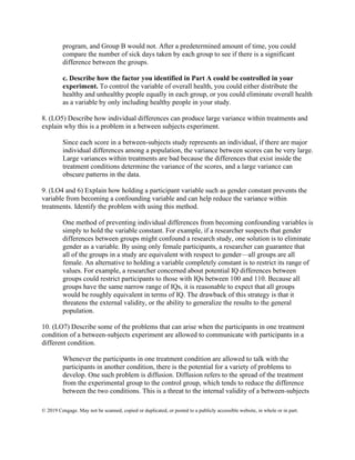 © 2019 Cengage. May not be scanned, copied or duplicated, or posted to a publicly accessible website, in whole or in part.
program, and Group B would not. After a predetermined amount of time, you could
compare the number of sick days taken by each group to see if there is a significant
difference between the groups.
c. Describe how the factor you identified in Part A could be controlled in your
experiment. To control the variable of overall health, you could either distribute the
healthy and unhealthy people equally in each group, or you could eliminate overall health
as a variable by only including healthy people in your study.
8. (LO5) Describe how individual differences can produce large variance within treatments and
explain why this is a problem in a between subjects experiment.
Since each score in a between-subjects study represents an individual, if there are major
individual differences among a population, the variance between scores can be very large.
Large variances within treatments are bad because the differences that exist inside the
treatment conditions determine the variance of the scores, and a large variance can
obscure patterns in the data.
9. (LO4 and 6) Explain how holding a participant variable such as gender constant prevents the
variable from becoming a confounding variable and can help reduce the variance within
treatments. Identify the problem with using this method.
One method of preventing individual differences from becoming confounding variables is
simply to hold the variable constant. For example, if a researcher suspects that gender
differences between groups might confound a research study, one solution is to eliminate
gender as a variable. By using only female participants, a researcher can guarantee that
all of the groups in a study are equivalent with respect to gender—all groups are all
female. An alternative to holding a variable completely constant is to restrict its range of
values. For example, a researcher concerned about potential IQ differences between
groups could restrict participants to those with IQs between 100 and 110. Because all
groups have the same narrow range of IQs, it is reasonable to expect that all groups
would be roughly equivalent in terms of IQ. The drawback of this strategy is that it
threatens the external validity, or the ability to generalize the results to the general
population.
10. (LO7) Describe some of the problems that can arise when the participants in one treatment
condition of a between-subjects experiment are allowed to communicate with participants in a
different condition.
Whenever the participants in one treatment condition are allowed to talk with the
participants in another condition, there is the potential for a variety of problems to
develop. One such problem is diffusion. Diffusion refers to the spread of the treatment
from the experimental group to the control group, which tends to reduce the difference
between the two conditions. This is a threat to the internal validity of a between-subjects
 