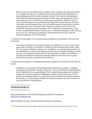 © 2019 Cengage. May not be scanned, copied or duplicated, or posted to a publicly accessible website, in whole or in part.
design because the true effects of the treatment can be masked by the shared information
(i.e., it appears that there is no difference between the groups because both groups are
actually getting much of the same treatment). Another risk is that an untreated group
learns about the treatment being received by the other group, and demands the same or
equal treatment. This is referred to as compensatory equalization. Problems can also
occur when participants in an untreated group change their normal behavior when they
learn about a special treatment that is given to another group. One possibility is that the
untreated group works extra hard to show that they can perform just as well as the
individuals receiving the special treatment. This is referred to as compensatory rivalry.
Finally, resentful demoralization can also occur, in which the participants in the untreated
group “give up,” becoming less productive and motivated because they resent the
expected superiority of the treated group.
11. Describe the advantages of a two-group design compared to an experiment with more than
two groups.
The primary advantage of a two-group design is its simplicity. It is easy to set up a two-
group study, and there is no subtlety or complexity when interpreting the results; either
the two groups are different or they are not. In addition, a two-group design provides the
best opportunity to maximize the difference between the two treatment conditions; that is,
you may select opposite extreme values for the independent variable. This technique
increases the likelihood of obtaining noticeably different scores from the two groups,
thereby demonstrating a significant mean difference.
12. Identify the advantages of a multiple-group design compared to an experiment with only two
groups.
In addition to revealing the full functional relationship between variables, a multiple-
group design also provides stronger evidence for a real cause-and-effect relationship than
can be obtained from a two-group design. With a multiple-group design, the researcher
changes the treatment conditions (independent variable) several times across several
groups, demonstrating differences in performance for each different treatment condition.
By contrast, a two-group design changes the treatment condition only once and observes
only one difference in performance.
⎯⎯⎯⎯⎯⎯⎯⎯⎯
WEB RESOURCES
⎯⎯⎯⎯⎯⎯⎯⎯⎯
Research Randomizer: Free Random Sampling and Random Assignment:
http://www.randomizer.org
Between Subjects Designs, from Explorable Psychology Experiments:
 