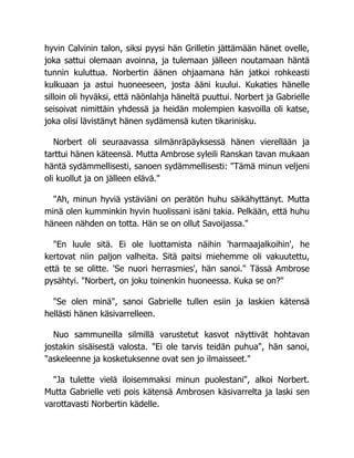 hyvin Calvinin talon, siksi pyysi hän Grilletin jättämään hänet ovelle,
joka sattui olemaan avoinna, ja tulemaan jälleen noutamaan häntä
tunnin kuluttua. Norbertin äänen ohjaamana hän jatkoi rohkeasti
kulkuaan ja astui huoneeseen, josta ääni kuului. Kukaties hänelle
silloin oli hyväksi, että näönlahja häneltä puuttui. Norbert ja Gabrielle
seisoivat nimittäin yhdessä ja heidän molempien kasvoilla oli katse,
joka olisi lävistänyt hänen sydämensä kuten tikarinisku.
Norbert oli seuraavassa silmänräpäyksessä hänen vierellään ja
tarttui hänen käteensä. Mutta Ambrose syleili Ranskan tavan mukaan
häntä sydämmellisesti, sanoen sydämmellisesti: "Tämä minun veljeni
oli kuollut ja on jälleen elävä."
"Ah, minun hyviä ystäviäni on perätön huhu säikähyttänyt. Mutta
minä olen kumminkin hyvin huolissani isäni takia. Pelkään, että huhu
häneen nähden on totta. Hän se on ollut Savoijassa."
"En luule sitä. Ei ole luottamista näihin 'harmaajalkoihin', he
kertovat niin paljon valheita. Sitä paitsi miehemme oli vakuutettu,
että te se olitte. 'Se nuori herrasmies', hän sanoi." Tässä Ambrose
pysähtyi. "Norbert, on joku toinenkin huoneessa. Kuka se on?"
"Se olen minä", sanoi Gabrielle tullen esiin ja laskien kätensä
hellästi hänen käsivarrelleen.
Nuo sammuneilla silmillä varustetut kasvot näyttivät hohtavan
jostakin sisäisestä valosta. "Ei ole tarvis teidän puhua", hän sanoi,
"askeleenne ja kosketuksenne ovat sen jo ilmaisseet."
"Ja tulette vielä iloisemmaksi minun puolestani", alkoi Norbert.
Mutta Gabrielle veti pois kätensä Ambrosen käsivarrelta ja laski sen
varottavasti Norbertin kädelle.
 