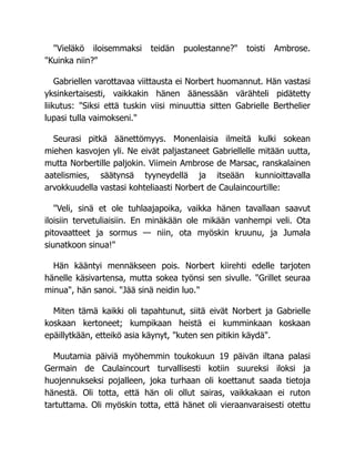 "Vieläkö iloisemmaksi teidän puolestanne?" toisti Ambrose.
"Kuinka niin?"
Gabriellen varottavaa viittausta ei Norbert huomannut. Hän vastasi
yksinkertaisesti, vaikkakin hänen äänessään värähteli pidätetty
liikutus: "Siksi että tuskin viisi minuuttia sitten Gabrielle Berthelier
lupasi tulla vaimokseni."
Seurasi pitkä äänettömyys. Monenlaisia ilmeitä kulki sokean
miehen kasvojen yli. Ne eivät paljastaneet Gabriellelle mitään uutta,
mutta Norbertille paljokin. Viimein Ambrose de Marsac, ranskalainen
aatelismies, säätynsä tyyneydellä ja itseään kunnioittavalla
arvokkuudella vastasi kohteliaasti Norbert de Caulaincourtille:
"Veli, sinä et ole tuhlaajapoika, vaikka hänen tavallaan saavut
iloisiin tervetuliaisiin. En minäkään ole mikään vanhempi veli. Ota
pitovaatteet ja sormus — niin, ota myöskin kruunu, ja Jumala
siunatkoon sinua!"
Hän kääntyi mennäkseen pois. Norbert kiirehti edelle tarjoten
hänelle käsivartensa, mutta sokea työnsi sen sivulle. "Grillet seuraa
minua", hän sanoi. "Jää sinä neidin luo."
Miten tämä kaikki oli tapahtunut, siitä eivät Norbert ja Gabrielle
koskaan kertoneet; kumpikaan heistä ei kumminkaan koskaan
epäillytkään, etteikö asia käynyt, "kuten sen pitikin käydä".
Muutamia päiviä myöhemmin toukokuun 19 päivän iltana palasi
Germain de Caulaincourt turvallisesti kotiin suureksi iloksi ja
huojennukseksi pojalleen, joka turhaan oli koettanut saada tietoja
hänestä. Oli totta, että hän oli ollut sairas, vaikkakaan ei ruton
tartuttama. Oli myöskin totta, että hänet oli vieraanvaraisesti otettu
 