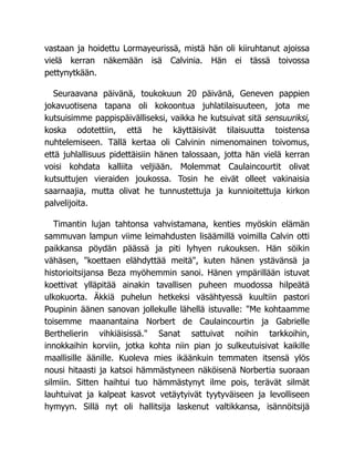 vastaan ja hoidettu Lormayeurissä, mistä hän oli kiiruhtanut ajoissa
vielä kerran näkemään isä Calvinia. Hän ei tässä toivossa
pettynytkään.
Seuraavana päivänä, toukokuun 20 päivänä, Geneven pappien
jokavuotisena tapana oli kokoontua juhlatilaisuuteen, jota me
kutsuisimme pappispäivälliseksi, vaikka he kutsuivat sitä sensuuriksi,
koska odotettiin, että he käyttäisivät tilaisuutta toistensa
nuhtelemiseen. Tällä kertaa oli Calvinin nimenomainen toivomus,
että juhlallisuus pidettäisiin hänen talossaan, jotta hän vielä kerran
voisi kohdata kalliita veljiään. Molemmat Caulaincourtit olivat
kutsuttujen vieraiden joukossa. Tosin he eivät olleet vakinaisia
saarnaajia, mutta olivat he tunnustettuja ja kunnioitettuja kirkon
palvelijoita.
Timantin lujan tahtonsa vahvistamana, kenties myöskin elämän
sammuvan lampun viime leimahdusten lisäämillä voimilla Calvin otti
paikkansa pöydän päässä ja piti lyhyen rukouksen. Hän söikin
vähäsen, "koettaen elähdyttää meitä", kuten hänen ystävänsä ja
historioitsijansa Beza myöhemmin sanoi. Hänen ympärillään istuvat
koettivat ylläpitää ainakin tavallisen puheen muodossa hilpeätä
ulkokuorta. Äkkiä puhelun hetkeksi väsähtyessä kuultiin pastori
Poupinin äänen sanovan jollekulle lähellä istuvalle: "Me kohtaamme
toisemme maanantaina Norbert de Caulaincourtin ja Gabrielle
Berthelierin vihkiäisissä." Sanat sattuivat noihin tarkkoihin,
innokkaihin korviin, jotka kohta niin pian jo sulkeutuisivat kaikille
maallisille äänille. Kuoleva mies ikäänkuin temmaten itsensä ylös
nousi hitaasti ja katsoi hämmästyneen näköisenä Norbertia suoraan
silmiin. Sitten haihtui tuo hämmästynyt ilme pois, terävät silmät
lauhtuivat ja kalpeat kasvot vetäytyivät tyytyväiseen ja levolliseen
hymyyn. Sillä nyt oli hallitsija laskenut valtikkansa, isännöitsijä
 