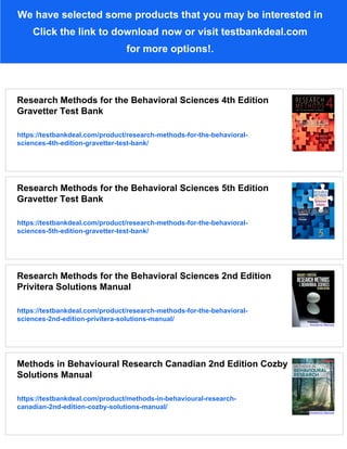 We have selected some products that you may be interested in
Click the link to download now or visit testbankdeal.com
for more options!.
Research Methods for the Behavioral Sciences 4th Edition
Gravetter Test Bank
https://testbankdeal.com/product/research-methods-for-the-behavioral-
sciences-4th-edition-gravetter-test-bank/
Research Methods for the Behavioral Sciences 5th Edition
Gravetter Test Bank
https://testbankdeal.com/product/research-methods-for-the-behavioral-
sciences-5th-edition-gravetter-test-bank/
Research Methods for the Behavioral Sciences 2nd Edition
Privitera Solutions Manual
https://testbankdeal.com/product/research-methods-for-the-behavioral-
sciences-2nd-edition-privitera-solutions-manual/
Methods in Behavioural Research Canadian 2nd Edition Cozby
Solutions Manual
https://testbankdeal.com/product/methods-in-behavioural-research-
canadian-2nd-edition-cozby-solutions-manual/
 