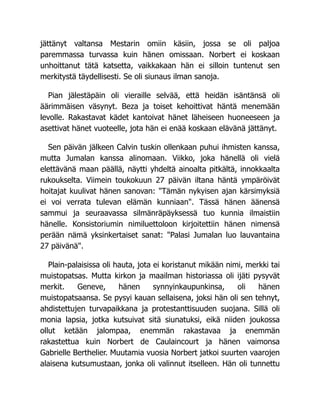 jättänyt valtansa Mestarin omiin käsiin, jossa se oli paljoa
paremmassa turvassa kuin hänen omissaan. Norbert ei koskaan
unhoittanut tätä katsetta, vaikkakaan hän ei silloin tuntenut sen
merkitystä täydellisesti. Se oli siunaus ilman sanoja.
Pian jälestäpäin oli vieraille selvää, että heidän isäntänsä oli
äärimmäisen väsynyt. Beza ja toiset kehoittivat häntä menemään
levolle. Rakastavat kädet kantoivat hänet läheiseen huoneeseen ja
asettivat hänet vuoteelle, jota hän ei enää koskaan elävänä jättänyt.
Sen päivän jälkeen Calvin tuskin ollenkaan puhui ihmisten kanssa,
mutta Jumalan kanssa alinomaan. Viikko, joka hänellä oli vielä
elettävänä maan päällä, näytti yhdeltä ainoalta pitkältä, innokkaalta
rukoukselta. Viimein toukokuun 27 päivän iltana häntä ympäröivät
hoitajat kuulivat hänen sanovan: "Tämän nykyisen ajan kärsimyksiä
ei voi verrata tulevan elämän kunniaan". Tässä hänen äänensä
sammui ja seuraavassa silmänräpäyksessä tuo kunnia ilmaistiin
hänelle. Konsistoriumin nimiluettoloon kirjoitettiin hänen nimensä
perään nämä yksinkertaiset sanat: "Palasi Jumalan luo lauvantaina
27 päivänä".
Plain-palaisissa oli hauta, jota ei koristanut mikään nimi, merkki tai
muistopatsas. Mutta kirkon ja maailman historiassa oli ijäti pysyvät
merkit. Geneve, hänen synnyinkaupunkinsa, oli hänen
muistopatsaansa. Se pysyi kauan sellaisena, joksi hän oli sen tehnyt,
ahdistettujen turvapaikkana ja protestanttisuuden suojana. Sillä oli
monia lapsia, jotka kutsuivat sitä siunatuksi, eikä niiden joukossa
ollut ketään jalompaa, enemmän rakastavaa ja enemmän
rakastettua kuin Norbert de Caulaincourt ja hänen vaimonsa
Gabrielle Berthelier. Muutamia vuosia Norbert jatkoi suurten vaarojen
alaisena kutsumustaan, jonka oli valinnut itselleen. Hän oli tunnettu
 