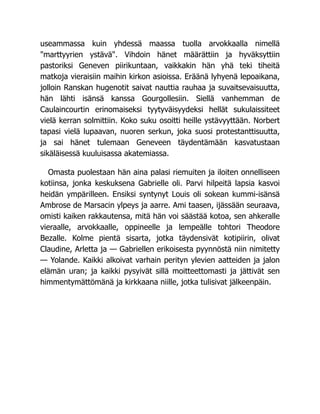 useammassa kuin yhdessä maassa tuolla arvokkaalla nimellä
"marttyyrien ystävä". Vihdoin hänet määrättiin ja hyväksyttiin
pastoriksi Geneven piirikuntaan, vaikkakin hän yhä teki tiheitä
matkoja vieraisiin maihin kirkon asioissa. Eräänä lyhyenä lepoaikana,
jolloin Ranskan hugenotit saivat nauttia rauhaa ja suvaitsevaisuutta,
hän lähti isänsä kanssa Gourgollesiin. Siellä vanhemman de
Caulaincourtin erinomaiseksi tyytyväisyydeksi hellät sukulaissiteet
vielä kerran solmittiin. Koko suku osoitti heille ystävyyttään. Norbert
tapasi vielä lupaavan, nuoren serkun, joka suosi protestanttisuutta,
ja sai hänet tulemaan Geneveen täydentämään kasvatustaan
sikäläisessä kuuluisassa akatemiassa.
Omasta puolestaan hän aina palasi riemuiten ja iloiten onnelliseen
kotiinsa, jonka keskuksena Gabrielle oli. Parvi hilpeitä lapsia kasvoi
heidän ympärilleen. Ensiksi syntynyt Louis oli sokean kummi-isänsä
Ambrose de Marsacin ylpeys ja aarre. Ami taasen, ijässään seuraava,
omisti kaiken rakkautensa, mitä hän voi säästää kotoa, sen ahkeralle
vieraalle, arvokkaalle, oppineelle ja lempeälle tohtori Theodore
Bezalle. Kolme pientä sisarta, jotka täydensivät kotipiirin, olivat
Claudine, Arletta ja — Gabriellen erikoisesta pyynnöstä niin nimitetty
— Yolande. Kaikki alkoivat varhain perityn ylevien aatteiden ja jalon
elämän uran; ja kaikki pysyivät sillä moitteettomasti ja jättivät sen
himmentymättömänä ja kirkkaana niille, jotka tulisivat jälkeenpäin.
 