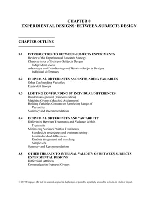 © 2019 Cengage. May not be scanned, copied or duplicated, or posted to a publicly accessible website, in whole or in part.
CHAPTER 8
EXPERIMENTAL DESIGNS: BETWEEN-SUBJECTS DESIGN
⎯⎯⎯⎯⎯⎯⎯⎯⎯⎯
CHAPTER OUTLINE
⎯⎯⎯⎯⎯⎯⎯⎯⎯⎯
8.1 INTRODUCTION TO BETWEEN-SUBJECTS EXPERIMENTS
Review of the Experimental Research Strategy
Characteristics of Between-Subjects Designs
Independent scores
Advantages and Disadvantages of Between-Subjects Designs
Individual differences
8.2 INDIVIDUAL DIFFERENCES AS CONFOUNDING VARIABLES
Other Confounding Variables
Equivalent Groups
8.3 LIMITING CONFOUNDING BY INDIVIDUAL DIFFERENCES
Random Assignment (Randomization)
Matching Groups (Matched Assignment)
Holding Variables Constant or Restricting Range of
Variability
Summary and Recommendations
8.4 INDIVIDUAL DIFFERENCES AND VARIABILITY
Differences Between Treatments and Variance Within
Treatments
Minimizing Variance Within Treatments
Standardize procedures and treatment setting
Limit individual differences
Random assignment and matching
Sample size
Summary and Recommendations
8.5 OTHER THREATS TO INTERNAL VALIDITY OF BETWEEN-SUBJECTS
EXPERIMENTAL DESIGNS
Differential Attrition
Communication Between Groups
 