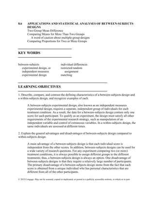 © 2019 Cengage. May not be scanned, copied or duplicated, or posted to a publicly accessible website, in whole or in part.
8.6 APPLICATIONS AND STATISTICAL ANALYSES OF BETWEEN-SUBJECTS
DESIGNS
Two-Group Mean Difference
Comparing Means for More Than Two Groups
A word of caution about multiple-group designs
Comparing Proportions for Two or More Groups
⎯⎯⎯⎯⎯⎯⎯⎯⎯⎯⎯⎯⎯⎯⎯
KEY WORDS
⎯⎯⎯⎯⎯⎯⎯⎯⎯⎯⎯⎯⎯⎯⎯
between-subjects
experimental design, or
independent measures
experimental design
individual differences
restricted random
assignment
matching
⎯⎯⎯⎯⎯⎯⎯⎯⎯⎯⎯⎯⎯⎯⎯⎯⎯⎯⎯⎯⎯⎯⎯⎯⎯
LEARNING OBJECTIVES
⎯⎯⎯⎯⎯⎯⎯⎯⎯⎯⎯⎯⎯⎯⎯⎯⎯⎯⎯⎯⎯⎯⎯⎯⎯
1. Describe, compare, and contrast the defining characteristics of a between-subjects design and
a within-subjects design, and recognize examples of each.
A between-subjects experimental design, also known as an independent measures
experimental design, requires a separate, independent group of individuals for each
treatment condition. As a result, the data for a between-subjects design contain only one
score for each participant. To qualify as an experiment, the design must satisfy all other
requirements of the experimental research strategy, such as manipulation of an
independent variable and control of extraneous variables. In a within-subjects design, the
same individuals are assessed at different times.
2. Explain the general advantages and disadvantages of between-subjects design compared to
within-subjects design.
A main advantage of a between-subjects design is that each individual score is
independent from the other scores. In addition, between-subjects designs can be used for
a wide variety of research questions. For any experiment comparing two (or more)
treatment conditions, it is always possible to assign different groups to the different
treatments; thus, a between-subjects design is always an option. One disadvantage of
between-subjects designs is that they require a relatively large number of participants.
The primary disadvantage of a between-subjects design stems from the fact that each
score is obtained from a unique individual who has personal characteristics that are
different from all of the other participants.
 