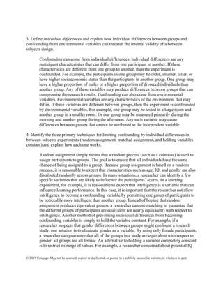 © 2019 Cengage. May not be scanned, copied or duplicated, or posted to a publicly accessible website, in whole or in part.
3. Define individual differences and explain how individual differences between groups and
confounding from environmental variables can threaten the internal validity of a between
subjects design.
Confounding can come from individual differences. Individual differences are any
participant characteristics that can differ from one participant to another. If these
characteristics are different from one group to another, then the experiment is
confounded. For example, the participants in one group may be older, smarter, taller, or
have higher socioeconomic status than the participants in another group. One group may
have a higher proportion of males or a higher proportion of divorced individuals than
another group. Any of these variables may produce differences between groups that can
compromise the research results. Confounding can also come from environmental
variables. Environmental variables are any characteristics of the environment that may
differ. If these variables are different between groups, then the experiment is confounded
by environmental variables. For example, one group may be tested in a large room and
another group in a smaller room. Or one group may be measured primarily during the
morning and another group during the afternoon. Any such variable may cause
differences between groups that cannot be attributed to the independent variable.
4. Identify the three primary techniques for limiting confounding by individual differences in
between-subjects experiments (random assignment, matched assignment, and holding variables
constant) and explain how each one works.
Random assignment simply means that a random process (such as a coin toss) is used to
assign participants to groups. The goal is to ensure that all individuals have the same
chance of being assigned to a group. Because group assignment is based on a random
process, it is reasonable to expect that characteristics such as age, IQ, and gender are also
distributed randomly across groups. In many situations, a researcher can identify a few
specific variables that are likely to influence the participants’ scores. In a learning
experiment, for example, it is reasonable to expect that intelligence is a variable that can
influence learning performance. In this case, it is important that the researcher not allow
intelligence to become a confounding variable by permitting one group of participants to
be noticeably more intelligent than another group. Instead of hoping that random
assignment produces equivalent groups, a researcher can use matching to guarantee that
the different groups of participants are equivalent (or nearly equivalent) with respect to
intelligence. Another method of preventing individual differences from becoming
confounding variables is simply to hold the variable constant. For example, if a
researcher suspects that gender differences between groups might confound a research
study, one solution is to eliminate gender as a variable. By using only female participants,
a researcher can guarantee that all of the groups in a study are equivalent with respect to
gender; all groups are all female. An alternative to holding a variable completely constant
is to restrict its range of values. For example, a researcher concerned about potential IQ
 