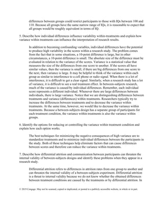 © 2019 Cengage. May not be scanned, copied or duplicated, or posted to a publicly accessible website, in whole or in part.
differences between groups could restrict participants to those with IQs between 100 and
110. Because all groups have the same narrow range of IQs, it is reasonable to expect that
all groups would be roughly equivalent in terms of IQ.
5. Describe how individual differences influence variability within-treatments and explain how
variance within treatments can influence the interpretation of research results.
In addition to becoming confounding variables, individual differences have the potential
to produce high variability in the scores within a research study. The problem comes
from the fact that in some situations, a 10-point difference is large, but in other
circumstances, a 10-point difference is small. The absolute size of the difference must be
evaluated in relation to the variance of the scores. Variance is a statistical value that
measures the size of the differences from one score to another. If the scores all have
similar values, then the variance is small; if there are big differences from one score to
the next, then variance is large. It may be helpful to think of the variance within each
group as similar to interference to a cell phone or radio signal. When there is a lot of
interference, it is difficult to get a clear signal. Similarly, when a research study has a lot
of variance, it is difficult to see a real treatment effect. In between-subjects research,
much of the variance is caused by individual differences. Remember, each individual
score represents a different individual. Whenever there are large differences between
individuals, there is large variance. Notice that we are distinguishing differences between
treatments and variance (differences) within treatments. Researchers typically try to
increase the differences between treatments and to decrease the variance within
treatments. At the same time, however, we would like to decrease the variance within
treatments. Because a between-subjects design has a separate group of participants for
each treatment condition, the variance within treatments is also the variance within
groups.
6. Identify the options for reducing or controlling the variance within treatment condition and
explain how each option works.
The best techniques for minimizing the negative consequences of high variance are to
standardize treatments and to minimize individual differences between the participants in
the study. Both of these techniques help eliminate factors that can cause differences
between scores and therefore can reduce the variance within treatments.
7. Describe how differential attrition and communication between participants can threaten the
internal validity of between-subjects designs and identify these problems when they appear in a
research study.
Differential attrition refers to differences in attrition rates from one group to another and
can threaten the internal validity of a between-subjects experiment. Differential attrition
is a threat to internal validity because we do not know whether the obtained differences
between treatment conditions are caused by the treatments or by differential attrition. In
 