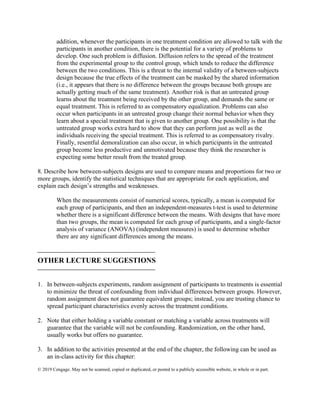 © 2019 Cengage. May not be scanned, copied or duplicated, or posted to a publicly accessible website, in whole or in part.
addition, whenever the participants in one treatment condition are allowed to talk with the
participants in another condition, there is the potential for a variety of problems to
develop. One such problem is diffusion. Diffusion refers to the spread of the treatment
from the experimental group to the control group, which tends to reduce the difference
between the two conditions. This is a threat to the internal validity of a between-subjects
design because the true effects of the treatment can be masked by the shared information
(i.e., it appears that there is no difference between the groups because both groups are
actually getting much of the same treatment). Another risk is that an untreated group
learns about the treatment being received by the other group, and demands the same or
equal treatment. This is referred to as compensatory equalization. Problems can also
occur when participants in an untreated group change their normal behavior when they
learn about a special treatment that is given to another group. One possibility is that the
untreated group works extra hard to show that they can perform just as well as the
individuals receiving the special treatment. This is referred to as compensatory rivalry.
Finally, resentful demoralization can also occur, in which participants in the untreated
group become less productive and unmotivated because they think the researcher is
expecting some better result from the treated group.
8. Describe how between-subjects designs are used to compare means and proportions for two or
more groups, identify the statistical techniques that are appropriate for each application, and
explain each design’s strengths and weaknesses.
When the measurements consist of numerical scores, typically, a mean is computed for
each group of participants, and then an independent-measures t-test is used to determine
whether there is a significant difference between the means. With designs that have more
than two groups, the mean is computed for each group of participants, and a single-factor
analysis of variance (ANOVA) (independent measures) is used to determine whether
there are any significant differences among the means.
⎯⎯⎯⎯⎯⎯⎯⎯⎯⎯⎯⎯⎯⎯⎯⎯
OTHER LECTURE SUGGESTIONS
⎯⎯⎯⎯⎯⎯⎯⎯⎯⎯⎯⎯⎯⎯⎯⎯
1. In between-subjects experiments, random assignment of participants to treatments is essential
to minimize the threat of confounding from individual differences between groups. However,
random assignment does not guarantee equivalent groups; instead, you are trusting chance to
spread participant characteristics evenly across the treatment conditions.
2. Note that either holding a variable constant or matching a variable across treatments will
guarantee that the variable will not be confounding. Randomization, on the other hand,
usually works but offers no guarantee.
3. In addition to the activities presented at the end of the chapter, the following can be used as
an in-class activity for this chapter:
 