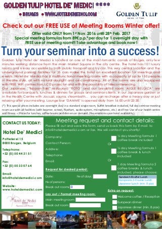 Turn your seminar into a success!Golden Tulip Hotel de’ Medici is located on one of the most romantic canals of Bruges, only few
minutes walking distance from the main Market Square in the city centre. The hotel has 101 luxury
rooms and is easy accessible by both public transport and by car. This very central location and the
underground parking facilities for 35 cars make this hotel an excellent location for meetings and
events. Hotel de’ Medici has 8 multifunctional meeting rooms with a capacity of up to 150 people
in theatre style, all with natural daylight and air-conditioning. All of the rooms are also equipped
with FREE WIFI connection, LCD projector and with the possibility of teleconferencing.
Our Japanese “Teppan-Yaki” restaurant ‘KOTO’ and our breakfast room ‘AIGLE BELGICA’ are
available for banquets, lunches & dinners for groups and seminar clients. In our Japanese garden or
in the Health Centre with Jacuzzi, sauna, steambath… you can recharge after a heavy day or just
relaxing after your meeting. Lounge bar ‘DAMME’ is opened daily from 16:00 until 23:30.
(*) This special prices includes one overnight stay in a standard single room, buffet breakfast included, full day seminar meeting
room use with all facilities (with beamer, screen, flipchart, audio-system, microphones, etc.) and Free Use of our health centre
and fitness. – Prices for lunches, coffee breaks and dinners on demand. (Reservations upon hotel availability).
Check out our FREE USE of Meeting Rooms Winter offer!
Offer valid ONLY from 1st Nov. 2016 until 28th Feb. 2017
Special meeting formulas from 89€ p.p.*per day for 1 overnight stay with
FREE use of meeting room!!! Take advantage and book now !
Meeting request and contact details:
Please fill out and save this form, send us back this form by E-mail to
info@hoteldemedici.com or fax. We will contact you shortly!
Company:
Contact Person:
Address:
Telephone:
Email:
Request for desired period:
Date: № of days:
№ of persons:
Break-out rooms:
Lay-out / Format meeting room:
Main meeting room:
Break-out room:
CONTACT US TODAY:
Hotel De’ Medici
Potterierei 15
8000 Bruges, Belgium
Telephone:
+32 (0) 50 44 31 51
Fax:
+32 (0) 50 33 07 64
Email:
info@hoteldemedici.com
Website:
www.hoteldemedici.com
½ day Meeting formula 1
coffee break included
Or
½ day Meeting formula 1
coffee break & lunch
included
Or
1 day Meeting formula 2
coffee breaks & lunch
included, please choose:
Extra on request:
Welcome coffee / Reception
European dinner
Japanese dinner (min. 8 pax)
0
Sandwich Bruffet Lunch
Europeans 3-Course Lunch
Japanese Lunch (min. 8 pax)
 