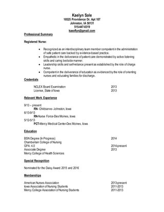 Kaelyn Sale
10525 Providence Dr. Apt 107
Johnston, IA 50131
515-447-0319
kaeoflyn@gmail.com
Professional Summary
Registered Nurse:
 Recognized as an interdisciplinary team member competentin the administration
of safe patient care backed by evidence-based practice.
 Empathetic in the deliverance ofpatientcare demonstrated by active listening
skills and caring bedside manner.
 Leadership skills and self-reliance presentas established by the role ofcharge
nurse.
 Competentin the deliverance ofeducation as evidenced by the role oforienting
nurses and educating families for discharge.
Credentials
NCLEX Board Examination 2013
License, State ofIowa 2013
Relevant Work Experience
9/13 – present
RN- Childserve- Johnston, Iowa
6/13-9/13
RN-Nurse Force-Des Moines, Iowa
5/12-5/13
PCT-Mercy Medical Center-Des Moines, Iowa
Education
BSN Degree (In Progress) 2014
Chamberlain College ofNursing
GPA: 4.0 2014-present
Associate Degree 2013
Mercy College ofHealth Sciences
Special Recognition
Nominated for the Daisy Award 2015 and 2016
Memberships
American Nurses Association 2013-present
Iowa Association ofNursing Students 2011-2013
Mercy College Association ofNursing Students 2011-2013
 