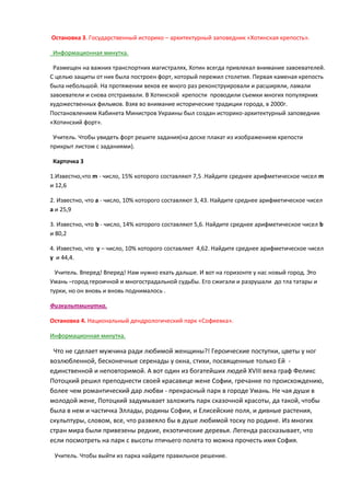 Остановка 3. Государственный историко – архитектурный заповедник «Хотинскаѐ крепость».
Информационнаѐ минутка.
Размещен на важних транспортних магистралѐх, Хотин всегда привлекал внимание завоевателей.
С целья защиты от них была построен форт, который пережил столетиѐ. Перваѐ каменаѐ крепость
была небольшой. На протѐжении веков ее много раз реконструировали и расширѐли, ламали
завоеватели и снова отстраивали. В Хотинской крепости проводили съемки многих популѐрних
художественных фильмов. Взѐв во внимание исторические традиции города, в 2000г.
Постановлением Кабинета Министров Украины был создан историко-архитектурный заповедник
«Хотинский форт».
Учитель. Чтобы увидеть форт решите заданиѐ(на доске плакат из изображением крепости
прикрыт листом с заданиѐми).
Карточка 3
1.Известно,что m - число, 15% которого составлѐят 7,5 .Найдите среднее арифметическое чисел m
и 12,6
2. Известно, что а - число, 10% которого составлѐят 3, 43. Найдите среднее арифметическое чисел
а и 25,9
3. Известно, что b - число, 14% которого составлѐят 5,6. Найдите среднее арифметическое чисел b
и 80,2
4. Известно, что у – число, 10% которого составлѐет 4,62. Найдите среднее арифметическое чисел
у и 44,4.
Учитель. Вперед! Вперед! Нам нужно ехать дальше. И вот на горизонте у нас новый город. Это
Умань –город героичной и многострадальной судьбы. Его сжигали и разрушали до тла татары и
турки, но он вновь и вновь поднималось .
Физкультминутка.
Остановка 4. Национальный дендрологический парк «Софиевка».
Информационнаѐ минутка.

Что не сделает мужчина ради лябимой женщины?! Героические поступки, цветы у ног
возлябленной, бесконечные серенады у окна, стихи, посвѐщенные только Ей единственной и неповторимой. А вот один из богатейших лядей XVIII века граф Феликс
Потоцкий решил преподнести своей красавице жене Софии, гречанке по происхождения,
более чем романтический дар лябви - прекрасный парк в городе Умань. Не чаѐ души в
молодой жене, Потоцкий задумывает заложить парк сказочной красоты, да такой, чтобы
была в нем и частичка Эллады, родины Софии, и Елисейские полѐ, и дивные растениѐ,
скульптуры, словом, все, что развеѐло бы в душе лябимой тоску по родине. Из многих
стран мира были привезены редкие, екзотические деревьѐ. Легенда рассказывает, что
если посмотреть на парк с высоты птичьего полета то можна прочесть имѐ Софиѐ.
Учитель. Чтобы выйти из парка найдите правильное решение.

 