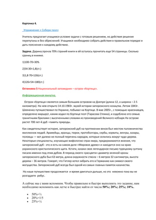 Карточка 4.
Упражнение « Собери пазл»
Учитель предлагает учащимсѐ условие задачи с готовым решением, но действиѐ решениѐ
перепутаны и без обрѐснений. Учащимсѐ необходимо собрать действиѐ в правильном порѐдке и
дать поѐснениѐ к каждому действия.
Задача. Дарина прочла 70% страний книги и ей осталось прочитать еще 54 страницы. Сколько
сраниц в книжке.
1)100-70=30%
2)54:30=1,8(ст.)
3)1,8·70=126(ст.)
4)126+54=180(ст.)
Остановка 5 Национальный заповедник – остров «Хортица».
Информационнаѐ минутка.
Остров «Хортица» ѐвлѐетсѐ самым большим островом на Днепре (длина 12, а ширина – 2.5
километра). На нем открыто 14.10.1983г. музей истории запорожского козацтва. Летом 1843г.
Шевченко путишествовал по Украине, побывал на Хортице. В мае 2005г., с помощья краезнавцев,
определено маршрут, каким ходил по Хортице поэт (Тарасова Стежка), и оздоблено его семья
гранитными брилами с высеченными словами из произведений Великого кобзарѐ.На острове
растет 700 лет-й дуб –памѐть природы.
Как свидетельствует историѐ, запорожский дуб на протѐжении веков был местом паломничества
миллионов лядей. Арамейцы, иранцы, тярки, протоболгары, сербы, хорваты, венгры, хазары,
половцы — вот далеко не полный перечень народов, которые селились вокруг чудо-дерева.
Некоторые специалисты, изучаящие мифология стран мира, придерживаятсѐ мнениѐ, что
запорожский дуб - это и есть на самом деле «Мировое древо» и находитсѐ оно на края
украинского кристаллического щита. Кстати, казаки свое легендарное письмо турецкому султану
писали именно под этим дубом. В период своего «расцвета» диаметр зеленой кроны
запорожского дуба был 63 метра, длина окружности ствола – 6 метров 32 сантиметра, высота
дерева – 36 метров. Говорѐт, что Гитлер хотел забрать его в Германия как символ своего
могущества. Запорожский дуб всегда был одной из самых главных памѐток казачества.
Но наше путишествие продолжаетсѐ и времѐ двигатьсѐ дальше, но это невожно пока вы не
розгадаете ребус.

А сейчас мы с вами вспомним. Чтобы правильно и быстро выполнить это задание, нам
необходимо вспомнить как легче и быстрее найти от числа 50%; 20%; 25%; 10%.
50%=½
20%=1/5
25%=¼

 